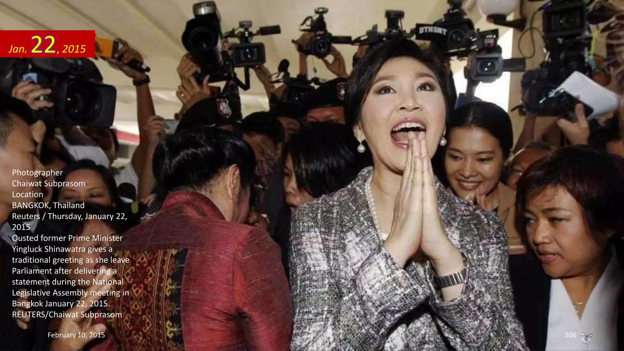 Photographer
Chaiwat Subprasom
Location
BANGKOK, Thailand
Reuters / Thursday, January 22,
2015
Ousted former Prime Minister
Yingluck Shinawatra gives a
traditional greeting as she leave
Parliament after delivering a
statement during the National
Legislative Assembly meeting in
Bangkok January 22, 2015.
REUTERS/Chaiwat Subprasom
Jan. 22, 2015
February 10, 2015 306
 