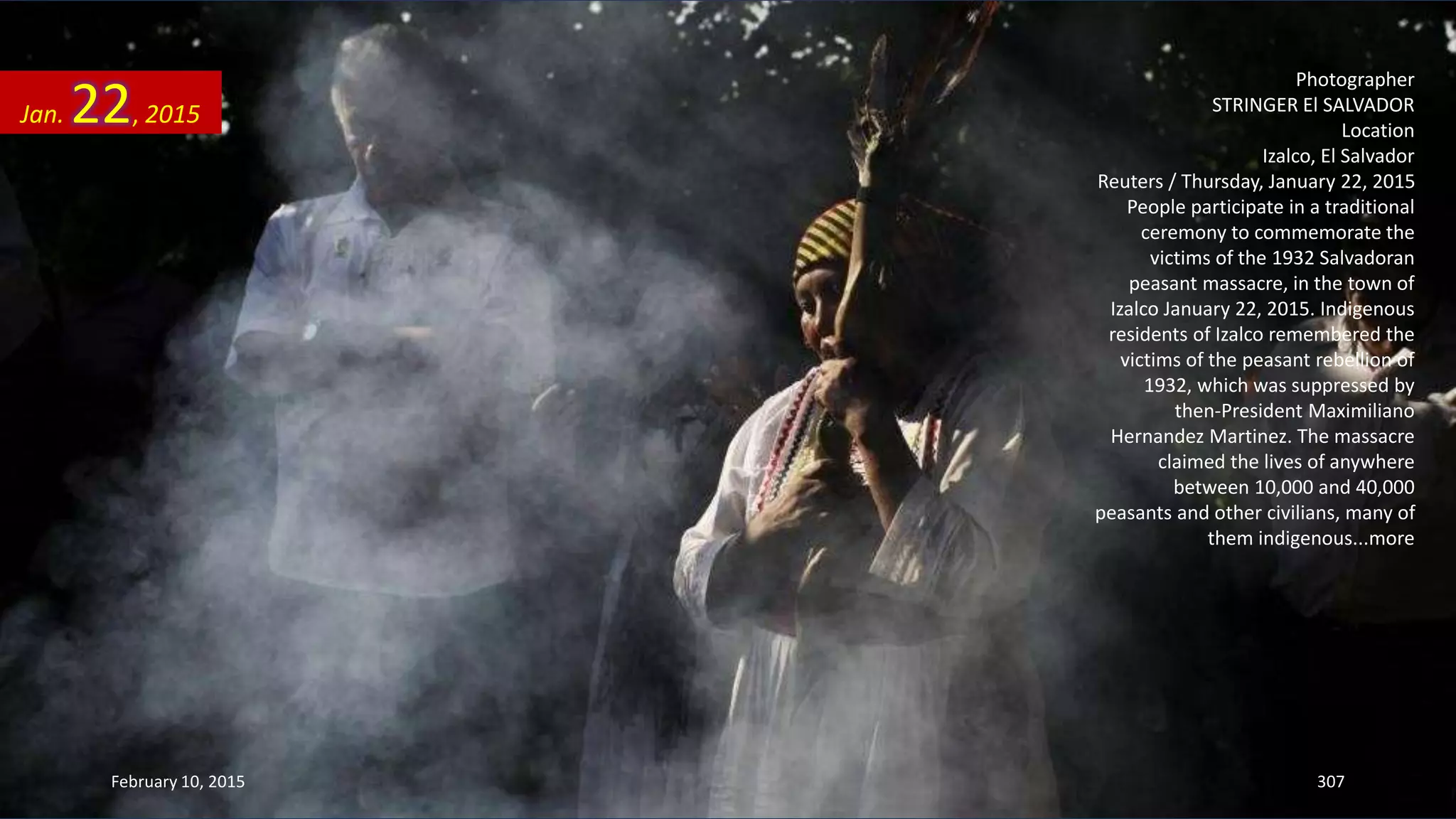 Photographer
STRINGER El SALVADOR
Location
Izalco, El Salvador
Reuters / Thursday, January 22, 2015
People participate in a traditional
ceremony to commemorate the
victims of the 1932 Salvadoran
peasant massacre, in the town of
Izalco January 22, 2015. Indigenous
residents of Izalco remembered the
victims of the peasant rebellion of
1932, which was suppressed by
then-President Maximiliano
Hernandez Martinez. The massacre
claimed the lives of anywhere
between 10,000 and 40,000
peasants and other civilians, many of
them indigenous...more
Jan. 22, 2015
February 10, 2015 307
 