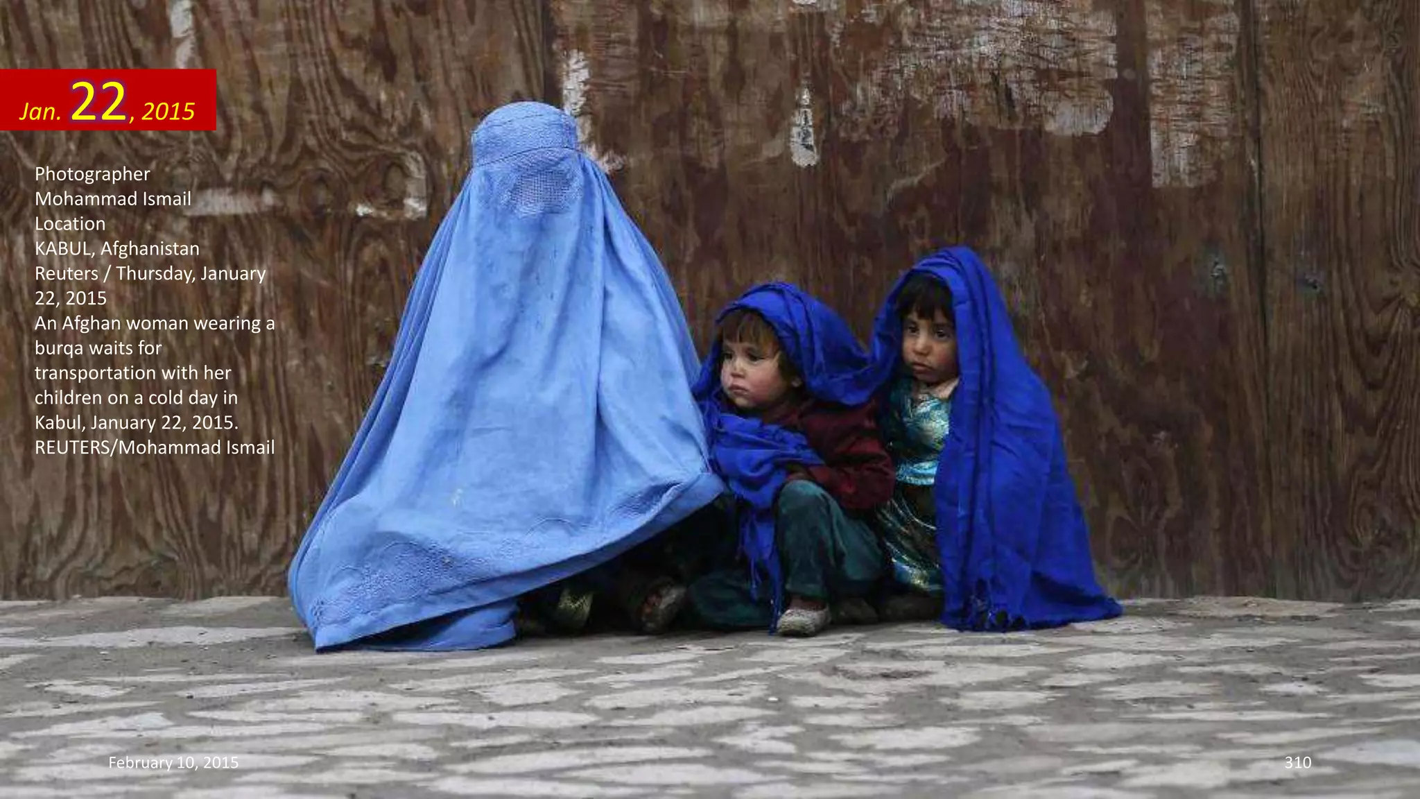 Photographer
Mohammad Ismail
Location
KABUL, Afghanistan
Reuters / Thursday, January
22, 2015
An Afghan woman wearing a
burqa waits for
transportation with her
children on a cold day in
Kabul, January 22, 2015.
REUTERS/Mohammad Ismail
Jan. 22, 2015
February 10, 2015 310
 