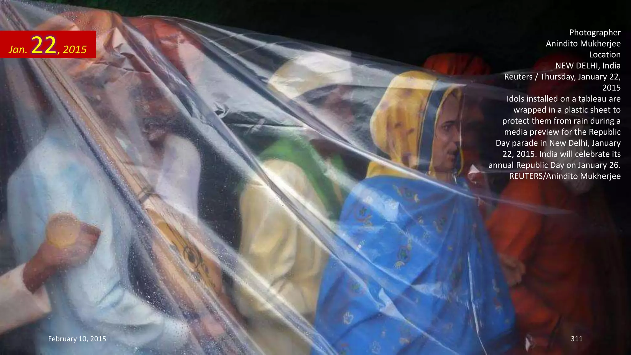 Photographer
Anindito Mukherjee
Location
NEW DELHI, India
Reuters / Thursday, January 22,
2015
Idols installed on a tableau are
wrapped in a plastic sheet to
protect them from rain during a
media preview for the Republic
Day parade in New Delhi, January
22, 2015. India will celebrate its
annual Republic Day on January 26.
REUTERS/Anindito Mukherjee
Jan. 22, 2015
February 10, 2015 311
 