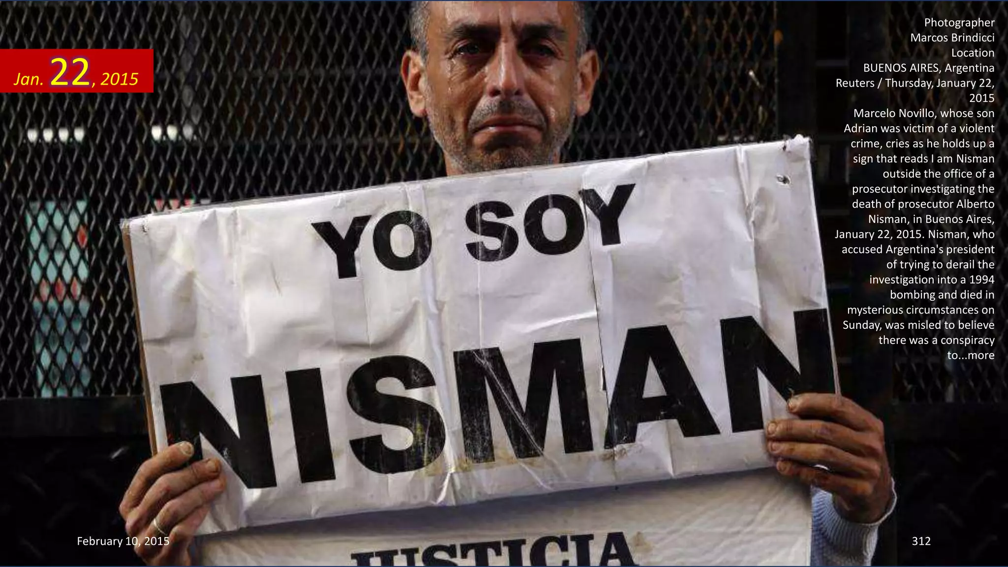 Photographer
Marcos Brindicci
Location
BUENOS AIRES, Argentina
Reuters / Thursday, January 22,
2015
Marcelo Novillo, whose son
Adrian was victim of a violent
crime, cries as he holds up a
sign that reads I am Nisman
outside the office of a
prosecutor investigating the
death of prosecutor Alberto
Nisman, in Buenos Aires,
January 22, 2015. Nisman, who
accused Argentina's president
of trying to derail the
investigation into a 1994
bombing and died in
mysterious circumstances on
Sunday, was misled to believe
there was a conspiracy
to...more
Jan. 22, 2015
February 10, 2015 312
 