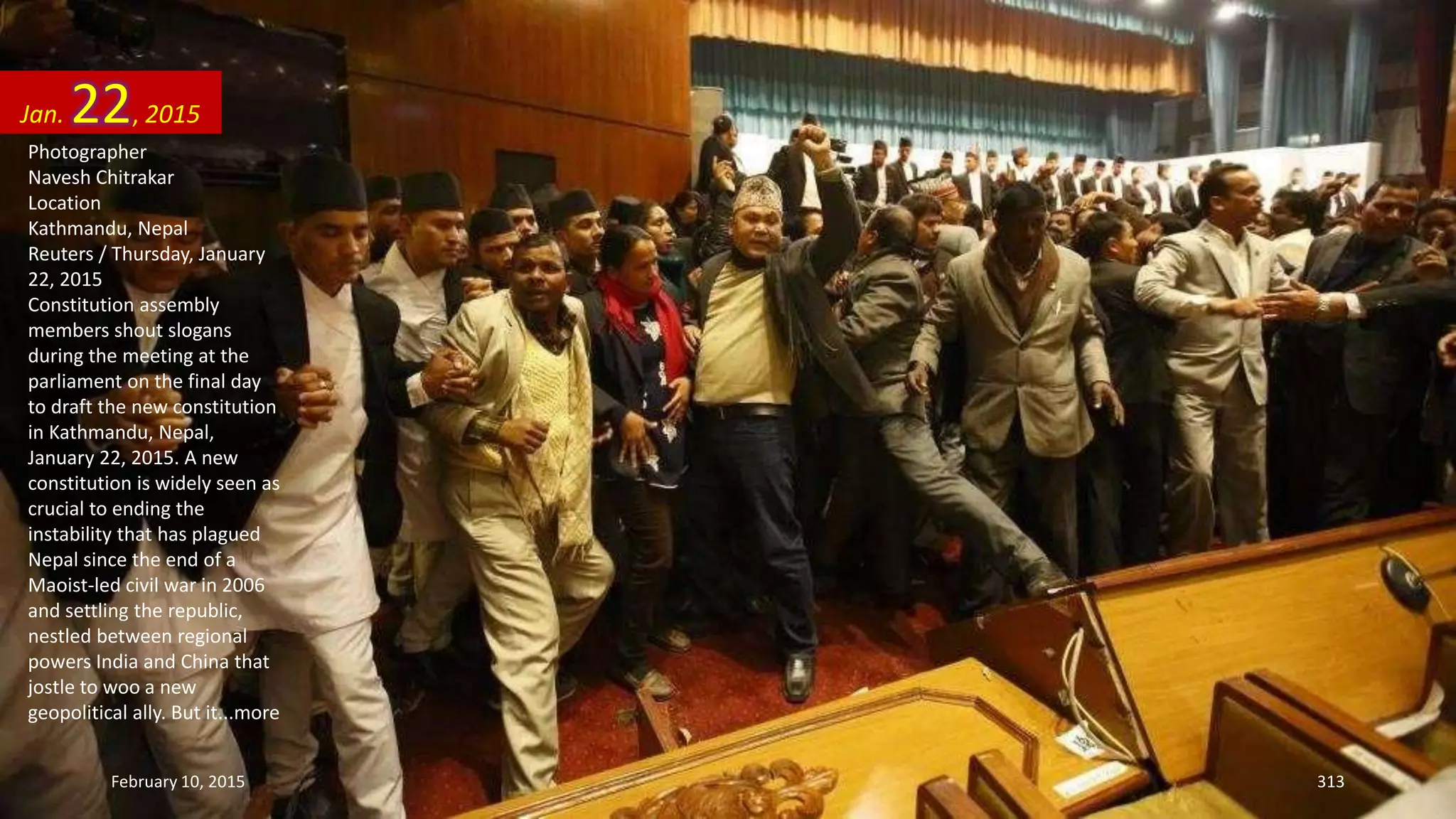 Photographer
Navesh Chitrakar
Location
Kathmandu, Nepal
Reuters / Thursday, January
22, 2015
Constitution assembly
members shout slogans
during the meeting at the
parliament on the final day
to draft the new constitution
in Kathmandu, Nepal,
January 22, 2015. A new
constitution is widely seen as
crucial to ending the
instability that has plagued
Nepal since the end of a
Maoist-led civil war in 2006
and settling the republic,
nestled between regional
powers India and China that
jostle to woo a new
geopolitical ally. But it...more
Jan. 22, 2015
February 10, 2015 313
 