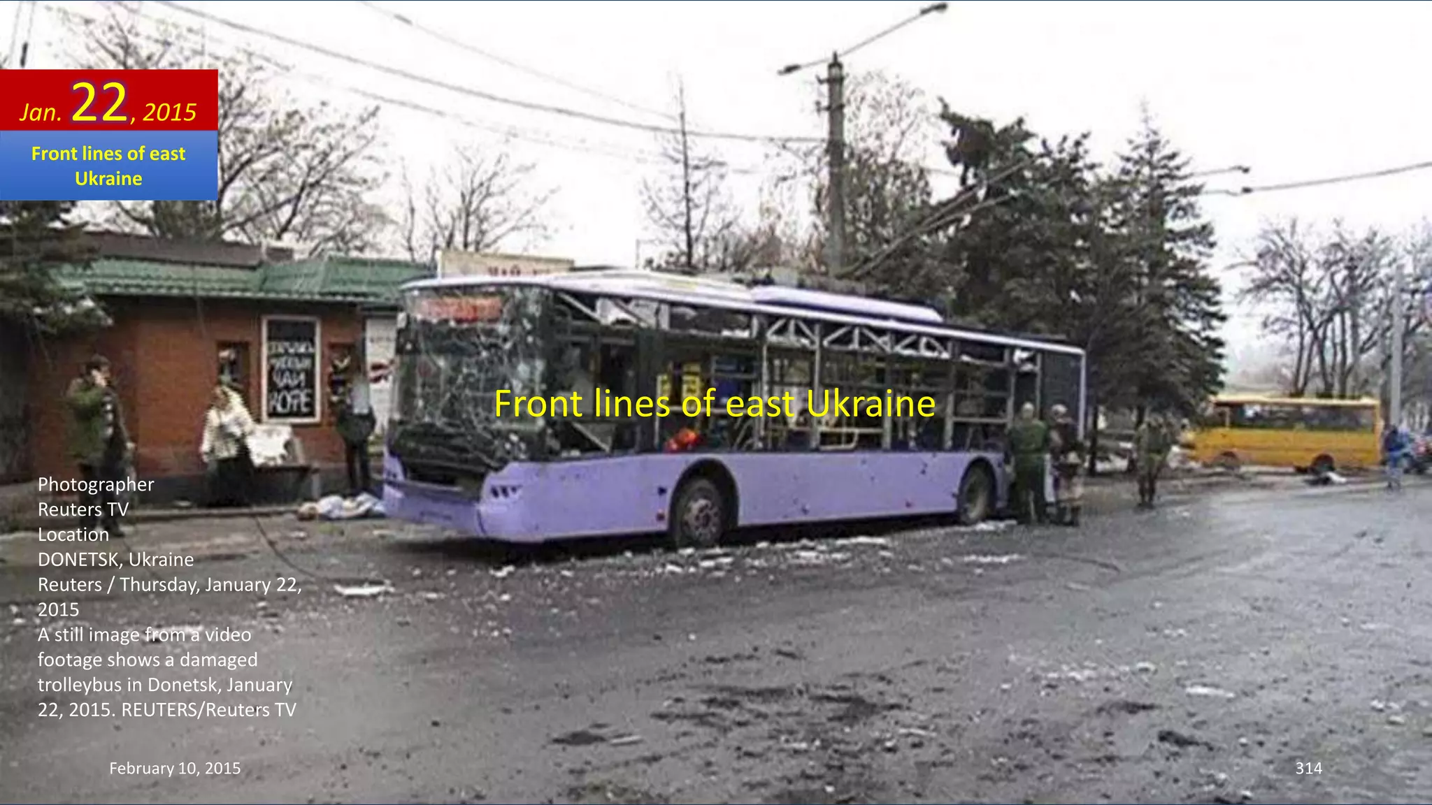 Front lines of east Ukraine
Photographer
Reuters TV
Location
DONETSK, Ukraine
Reuters / Thursday, January 22,
2015
A still image from a video
footage shows a damaged
trolleybus in Donetsk, January
22, 2015. REUTERS/Reuters TV
Jan. 22, 2015
February 10, 2015 314
Front lines of east
Ukraine
 
