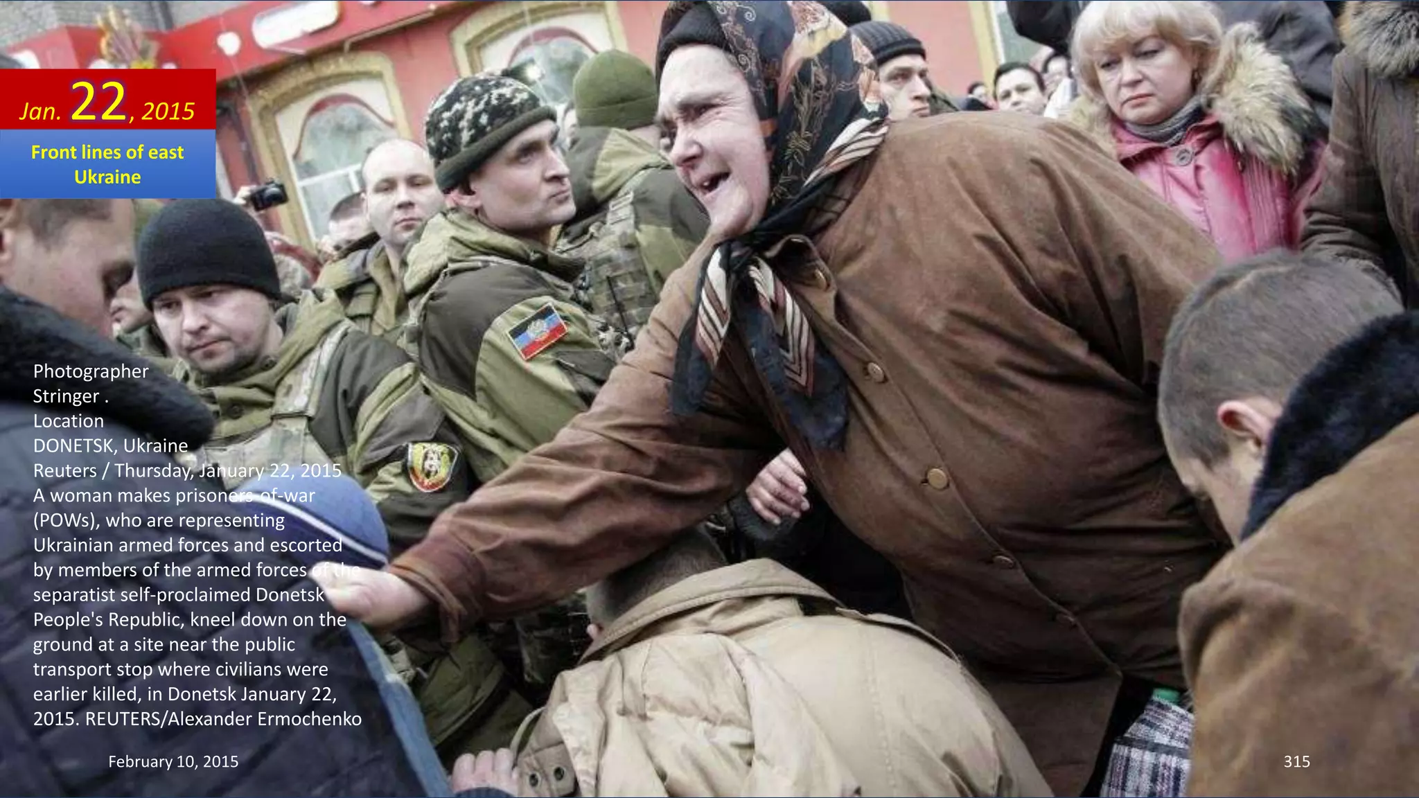 Photographer
Stringer .
Location
DONETSK, Ukraine
Reuters / Thursday, January 22, 2015
A woman makes prisoners-of-war
(POWs), who are representing
Ukrainian armed forces and escorted
by members of the armed forces of the
separatist self-proclaimed Donetsk
People's Republic, kneel down on the
ground at a site near the public
transport stop where civilians were
earlier killed, in Donetsk January 22,
2015. REUTERS/Alexander Ermochenko
Jan. 22, 2015
February 10, 2015 315
Front lines of east
Ukraine
 