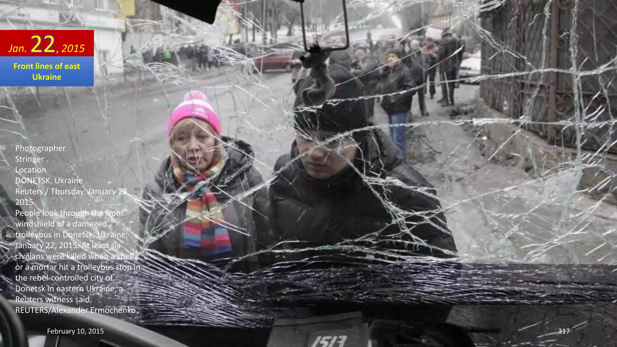 Photographer
Stringer .
Location
DONETSK, Ukraine
Reuters / Thursday, January 22,
2015
People look through the front
windshield of a damaged
trolleybus in Donetsk, Ukraine,
January 22, 2015. At least six
civilians were killed when a shell
or a mortar hit a trolleybus stop in
the rebel-controlled city of
Donetsk in eastern Ukraine, a
Reuters witness said.
REUTERS/Alexander Ermochenko
Jan. 22, 2015
February 10, 2015 317
Front lines of east
Ukraine
 