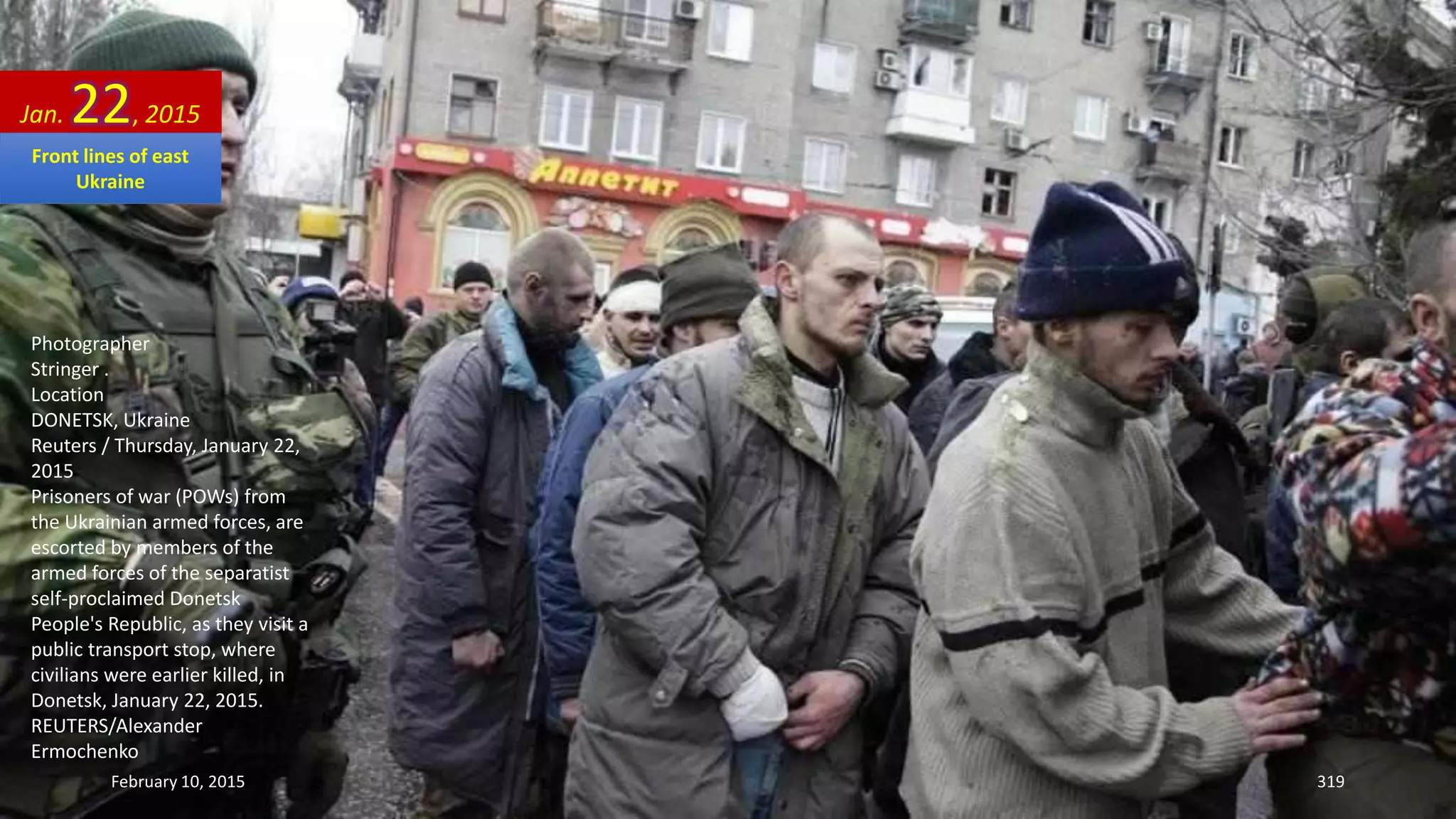 Photographer
Stringer .
Location
DONETSK, Ukraine
Reuters / Thursday, January 22,
2015
Prisoners of war (POWs) from
the Ukrainian armed forces, are
escorted by members of the
armed forces of the separatist
self-proclaimed Donetsk
People's Republic, as they visit a
public transport stop, where
civilians were earlier killed, in
Donetsk, January 22, 2015.
REUTERS/Alexander
Ermochenko
Jan. 22, 2015
February 10, 2015 319
Front lines of east
Ukraine
 