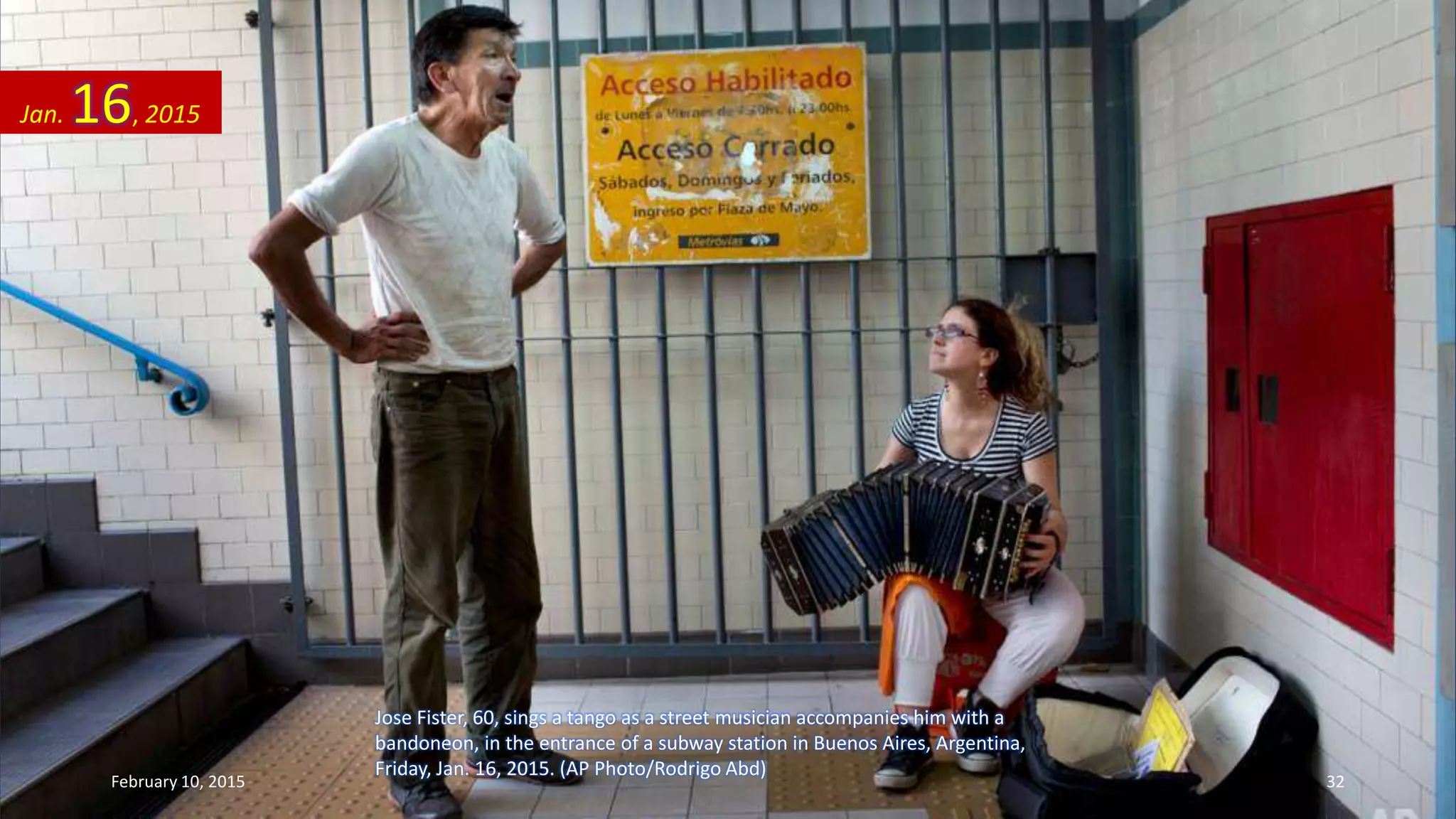 Jose Fister, 60, sings a tango as a street musician accompanies him with a
bandoneon, in the entrance of a subway station in Buenos Aires, Argentina,
Friday, Jan. 16, 2015. (AP Photo/Rodrigo Abd)
Jan. 16, 2015
February 10, 2015 32
 