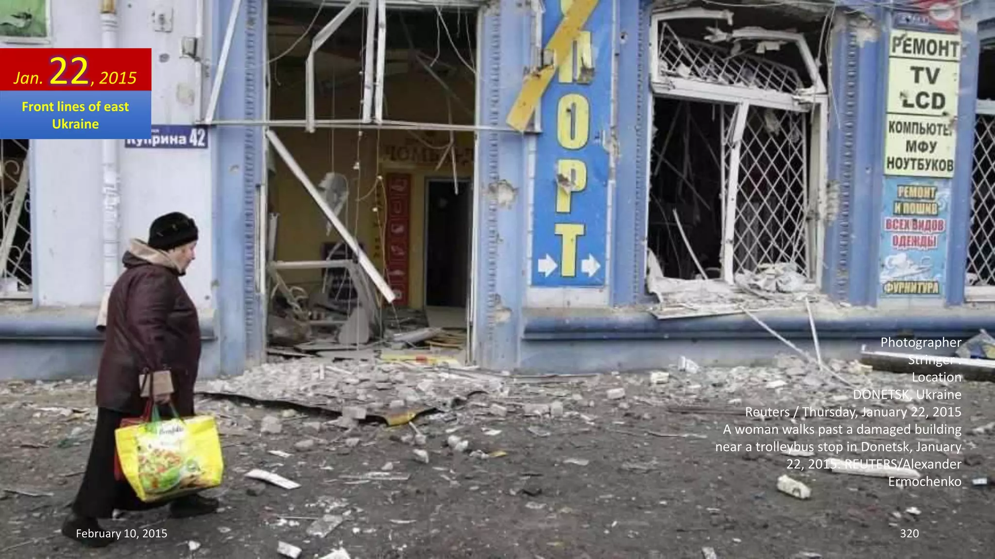 Photographer
Stringer .
Location
DONETSK, Ukraine
Reuters / Thursday, January 22, 2015
A woman walks past a damaged building
near a trolleybus stop in Donetsk, January
22, 2015. REUTERS/Alexander
Ermochenko
Jan. 22, 2015
February 10, 2015 320
Front lines of east
Ukraine
 