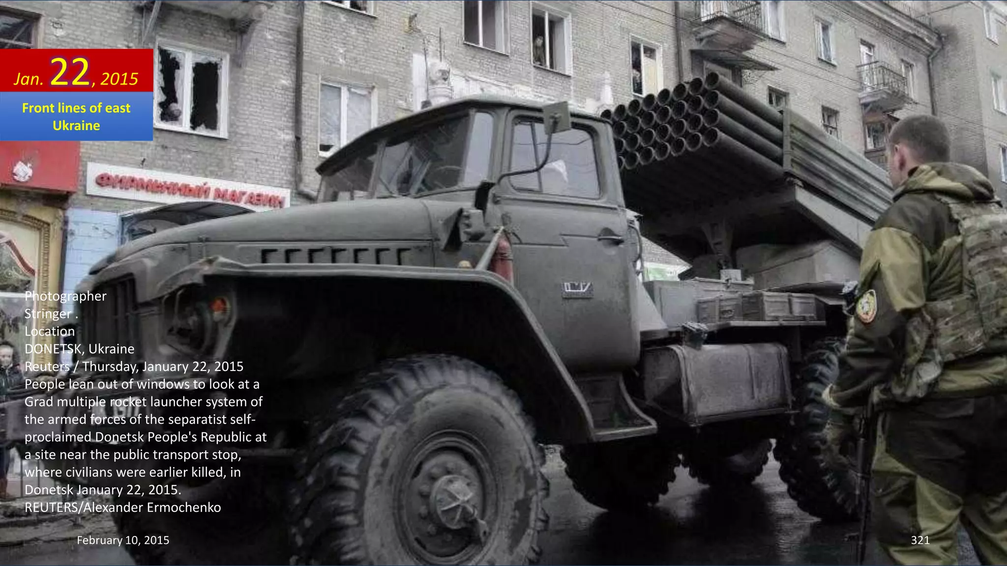 Photographer
Stringer .
Location
DONETSK, Ukraine
Reuters / Thursday, January 22, 2015
People lean out of windows to look at a
Grad multiple rocket launcher system of
the armed forces of the separatist self-
proclaimed Donetsk People's Republic at
a site near the public transport stop,
where civilians were earlier killed, in
Donetsk January 22, 2015.
REUTERS/Alexander Ermochenko
Jan. 22, 2015
February 10, 2015 321
Front lines of east
Ukraine
 