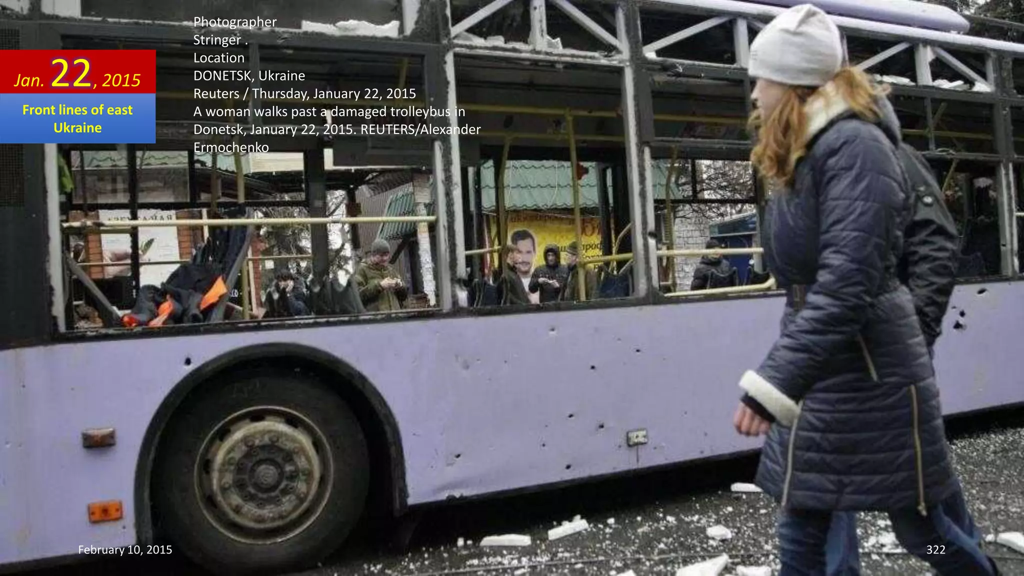 Photographer
Stringer .
Location
DONETSK, Ukraine
Reuters / Thursday, January 22, 2015
A woman walks past a damaged trolleybus in
Donetsk, January 22, 2015. REUTERS/Alexander
Ermochenko
Jan. 22, 2015
February 10, 2015 322
Front lines of east
Ukraine
 