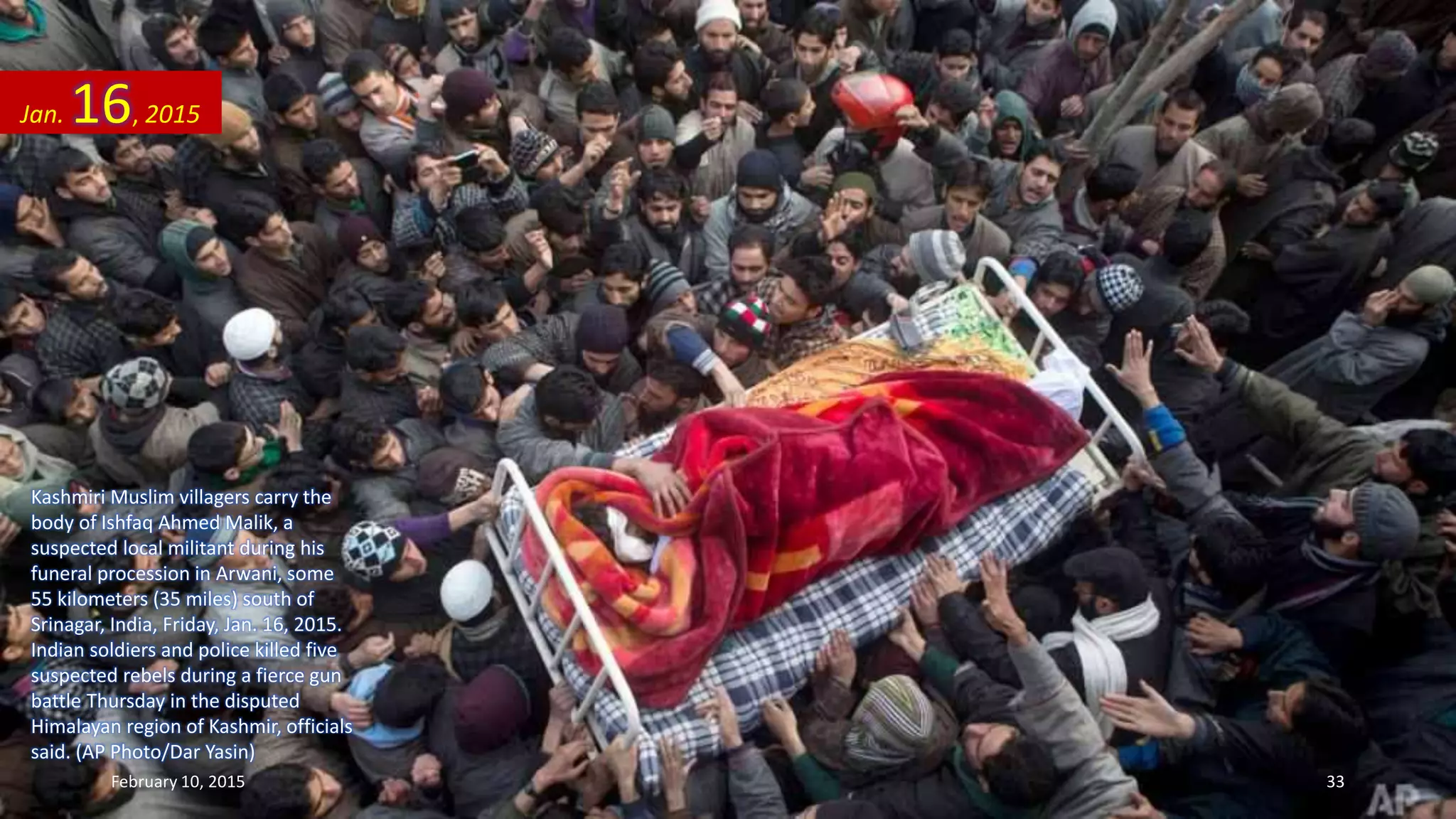 Kashmiri Muslim villagers carry the
body of Ishfaq Ahmed Malik, a
suspected local militant during his
funeral procession in Arwani, some
55 kilometers (35 miles) south of
Srinagar, India, Friday, Jan. 16, 2015.
Indian soldiers and police killed five
suspected rebels during a fierce gun
battle Thursday in the disputed
Himalayan region of Kashmir, officials
said. (AP Photo/Dar Yasin)
Jan. 16, 2015
February 10, 2015 33
 