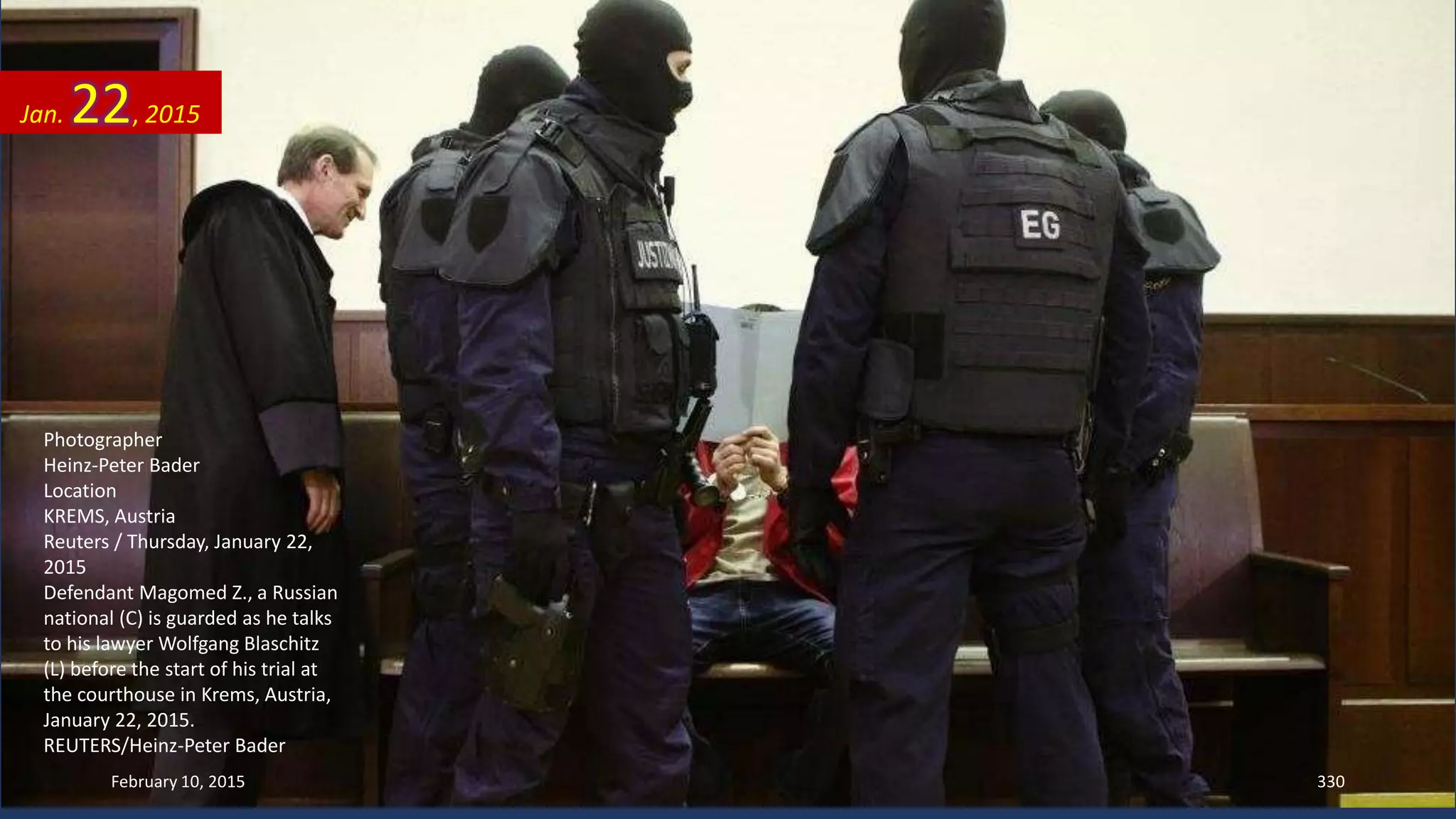 Photographer
Heinz-Peter Bader
Location
KREMS, Austria
Reuters / Thursday, January 22,
2015
Defendant Magomed Z., a Russian
national (C) is guarded as he talks
to his lawyer Wolfgang Blaschitz
(L) before the start of his trial at
the courthouse in Krems, Austria,
January 22, 2015.
REUTERS/Heinz-Peter Bader
Jan. 22, 2015
February 10, 2015 330
 