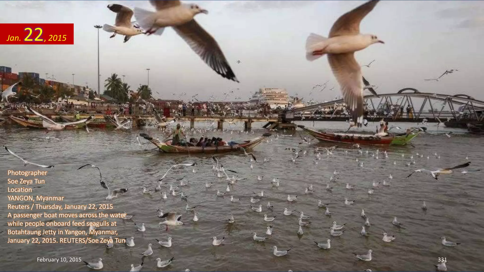 Photographer
Soe Zeya Tun
Location
YANGON, Myanmar
Reuters / Thursday, January 22, 2015
A passenger boat moves across the water
while people onboard feed seagulls at
Botahtaung Jetty in Yangon, Myanmar,
January 22, 2015. REUTERS/Soe Zeya Tun
Jan. 22, 2015
February 10, 2015 331
 