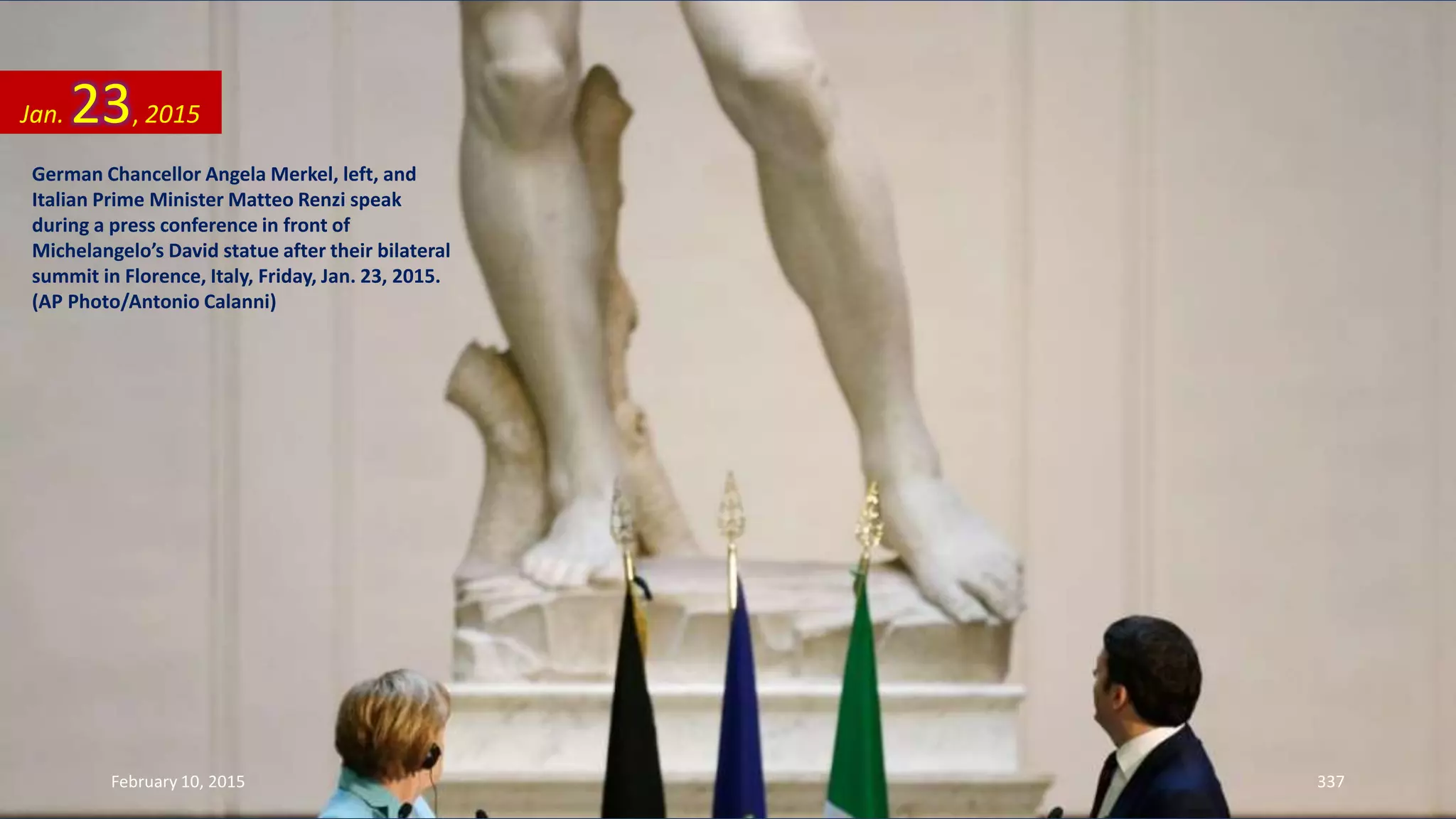 German Chancellor Angela Merkel, left, and
Italian Prime Minister Matteo Renzi speak
during a press conference in front of
Michelangelo’s David statue after their bilateral
summit in Florence, Italy, Friday, Jan. 23, 2015.
(AP Photo/Antonio Calanni)
Jan. 23, 2015
February 10, 2015 337
 