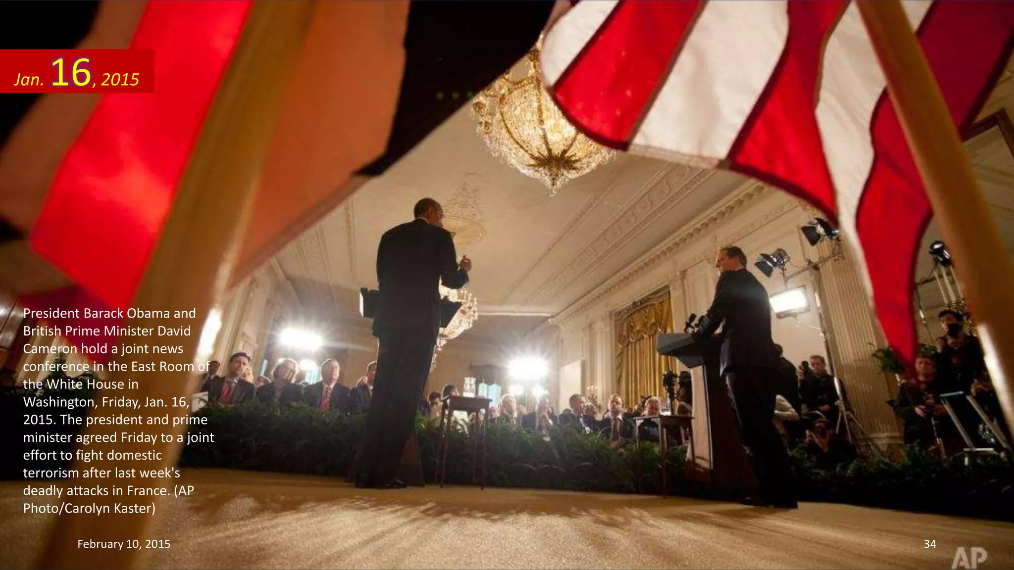 President Barack Obama and
British Prime Minister David
Cameron hold a joint news
conference in the East Room of
the White House in
Washington, Friday, Jan. 16,
2015. The president and prime
minister agreed Friday to a joint
effort to fight domestic
terrorism after last week's
deadly attacks in France. (AP
Photo/Carolyn Kaster)
Jan. 16, 2015
February 10, 2015 34
 