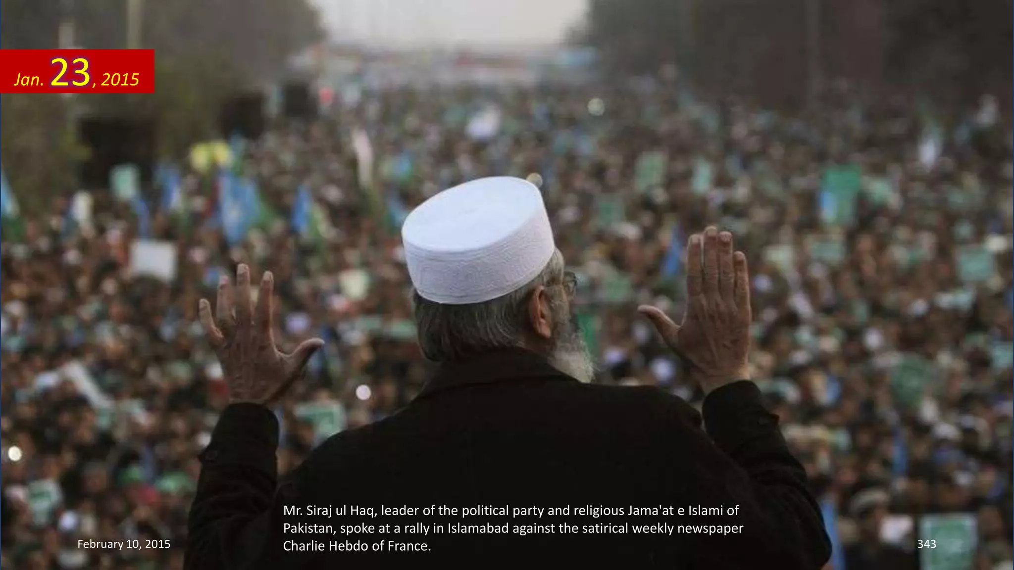 Mr. Siraj ul Haq, leader of the political party and religious Jama'at e Islami of
Pakistan, spoke at a rally in Islamabad against the satirical weekly newspaper
Charlie Hebdo of France.
Jan. 23, 2015
February 10, 2015 343
 
