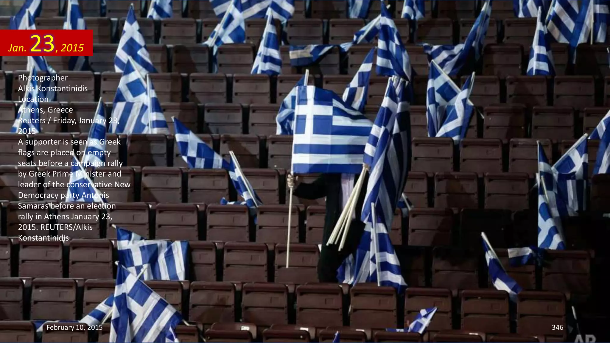 Photographer
Alkis Konstantinidis
Location
Athens, Greece
Reuters / Friday, January 23,
2015
A supporter is seen as Greek
flags are placed on empty
seats before a campaign rally
by Greek Prime Minister and
leader of the conservative New
Democracy party Antonis
Samaras before an election
rally in Athens January 23,
2015. REUTERS/Alkis
Konstantinidis
Jan. 23, 2015
February 10, 2015 346
 