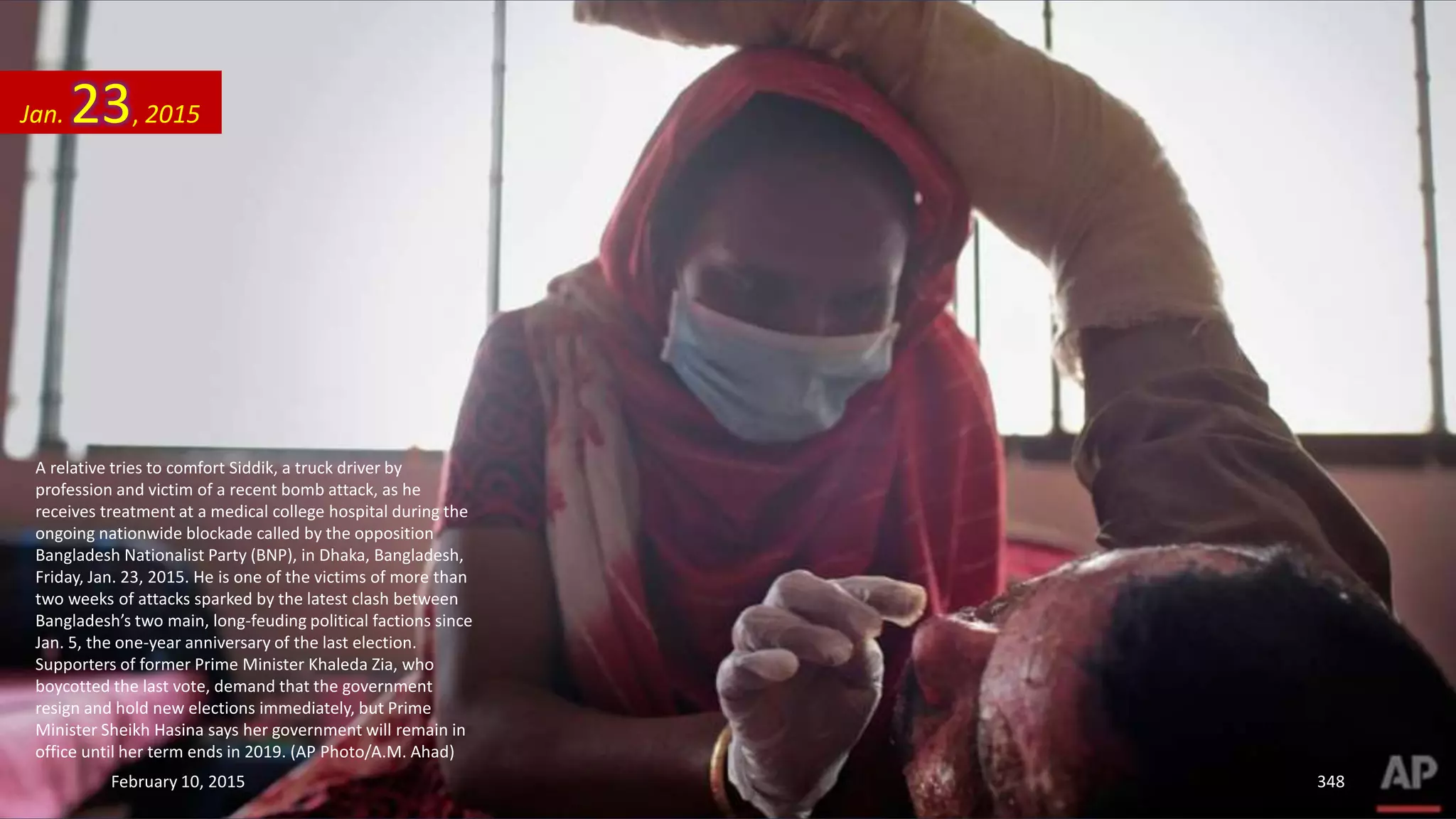 A relative tries to comfort Siddik, a truck driver by
profession and victim of a recent bomb attack, as he
receives treatment at a medical college hospital during the
ongoing nationwide blockade called by the opposition
Bangladesh Nationalist Party (BNP), in Dhaka, Bangladesh,
Friday, Jan. 23, 2015. He is one of the victims of more than
two weeks of attacks sparked by the latest clash between
Bangladesh’s two main, long-feuding political factions since
Jan. 5, the one-year anniversary of the last election.
Supporters of former Prime Minister Khaleda Zia, who
boycotted the last vote, demand that the government
resign and hold new elections immediately, but Prime
Minister Sheikh Hasina says her government will remain in
office until her term ends in 2019. (AP Photo/A.M. Ahad)
Jan. 23, 2015
February 10, 2015 348
 