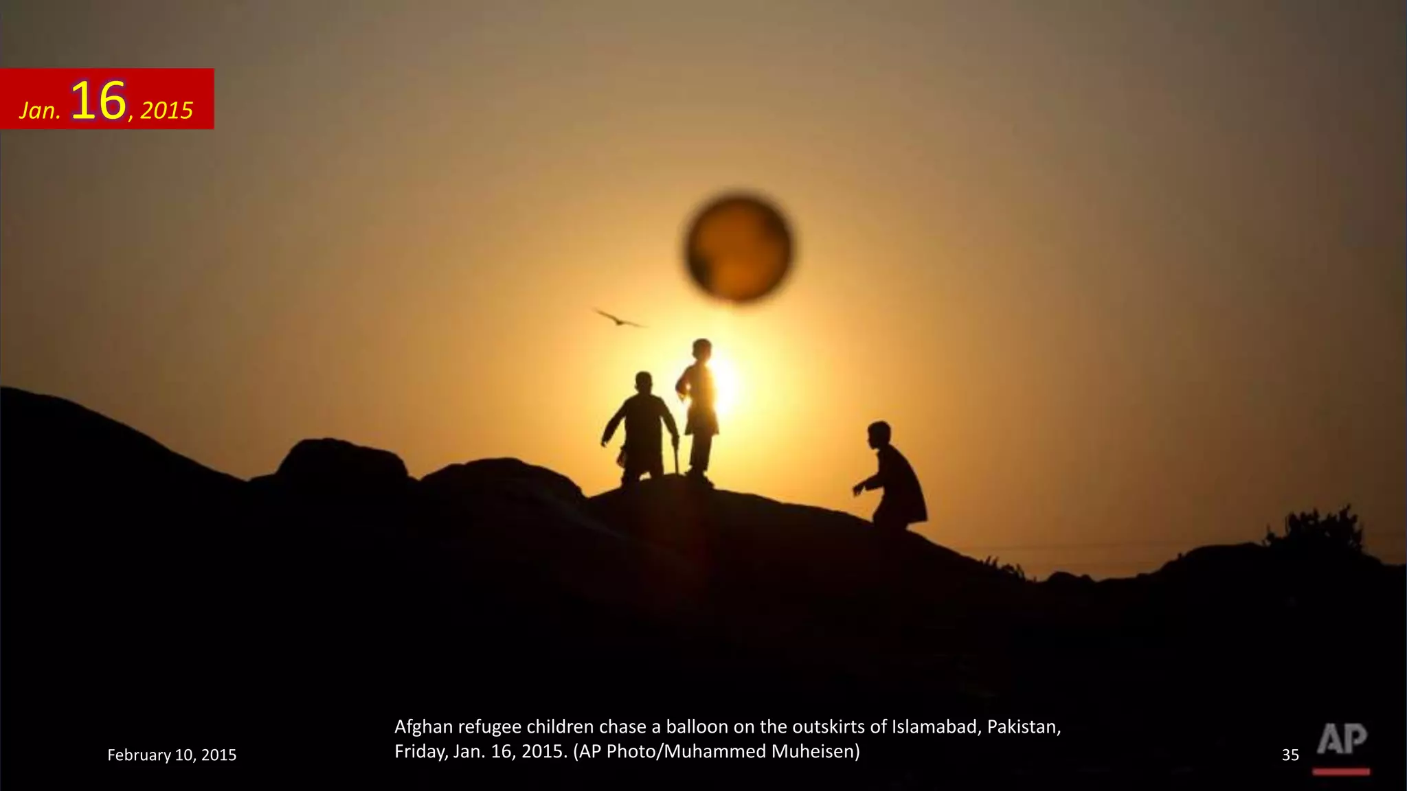 Afghan refugee children chase a balloon on the outskirts of Islamabad, Pakistan,
Friday, Jan. 16, 2015. (AP Photo/Muhammed Muheisen)
Jan. 16, 2015
February 10, 2015 35
 