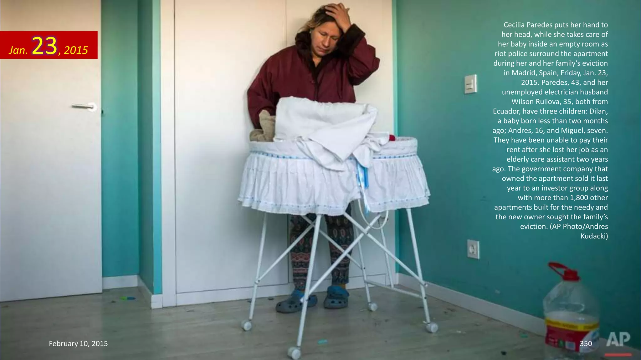 Cecilia Paredes puts her hand to
her head, while she takes care of
her baby inside an empty room as
riot police surround the apartment
during her and her family’s eviction
in Madrid, Spain, Friday, Jan. 23,
2015. Paredes, 43, and her
unemployed electrician husband
Wilson Ruilova, 35, both from
Ecuador, have three children: Dilan,
a baby born less than two months
ago; Andres, 16, and Miguel, seven.
They have been unable to pay their
rent after she lost her job as an
elderly care assistant two years
ago. The government company that
owned the apartment sold it last
year to an investor group along
with more than 1,800 other
apartments built for the needy and
the new owner sought the family’s
eviction. (AP Photo/Andres
Kudacki)
Jan. 23, 2015
February 10, 2015 350
 