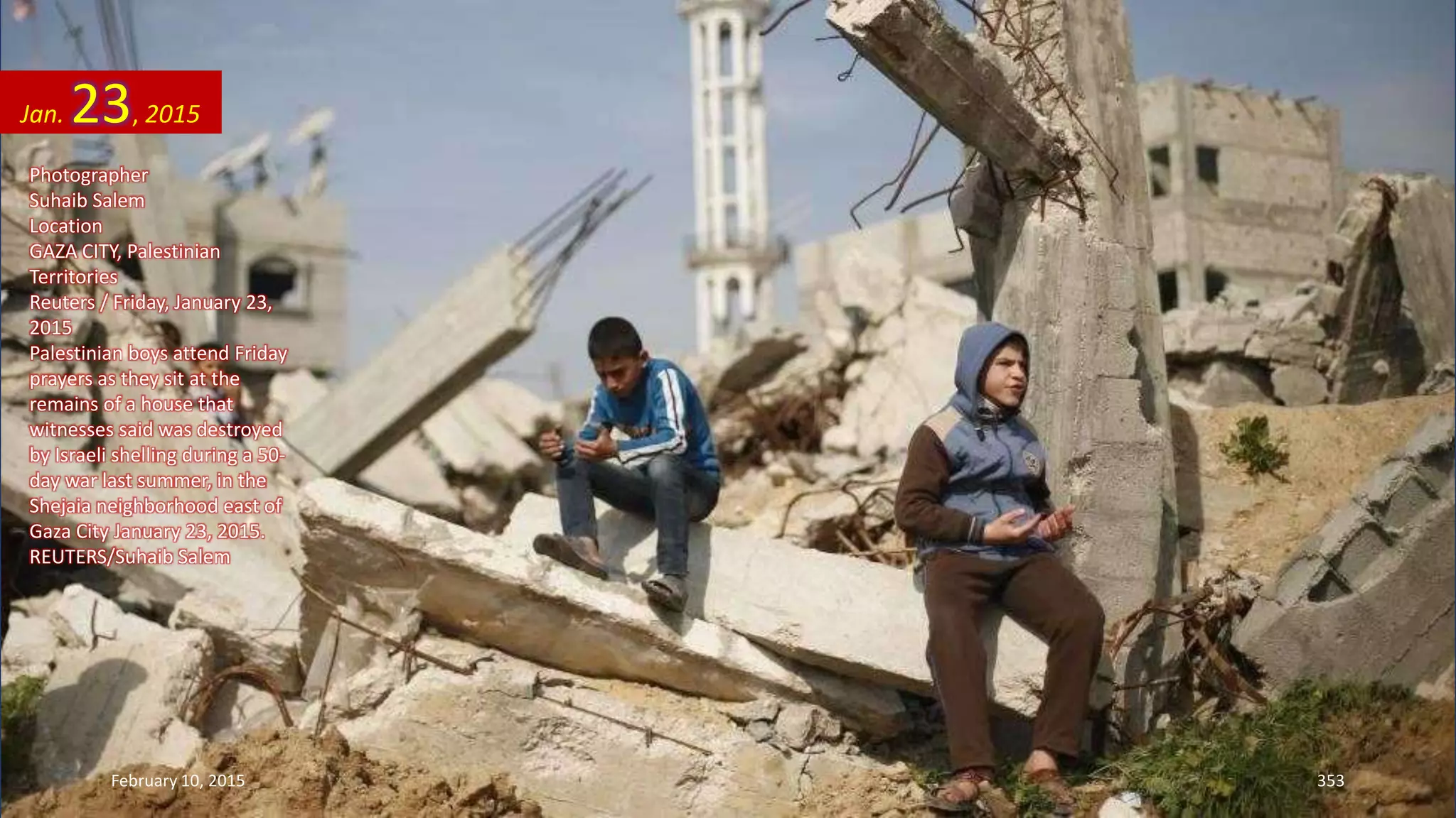 Photographer
Suhaib Salem
Location
GAZA CITY, Palestinian
Territories
Reuters / Friday, January 23,
2015
Palestinian boys attend Friday
prayers as they sit at the
remains of a house that
witnesses said was destroyed
by Israeli shelling during a 50-
day war last summer, in the
Shejaia neighborhood east of
Gaza City January 23, 2015.
REUTERS/Suhaib Salem
Jan. 23, 2015
February 10, 2015 353
 
