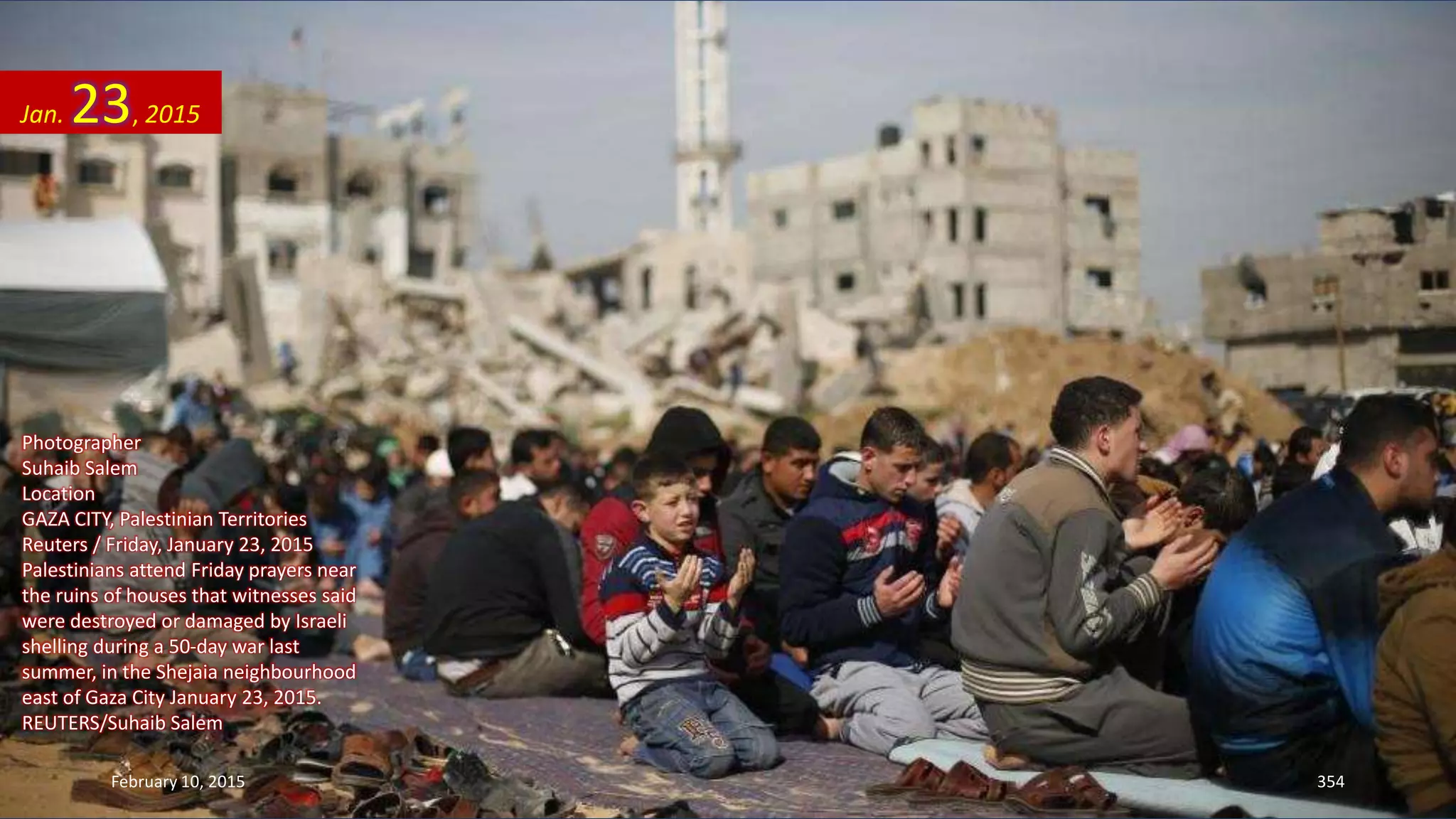 Photographer
Suhaib Salem
Location
GAZA CITY, Palestinian Territories
Reuters / Friday, January 23, 2015
Palestinians attend Friday prayers near
the ruins of houses that witnesses said
were destroyed or damaged by Israeli
shelling during a 50-day war last
summer, in the Shejaia neighbourhood
east of Gaza City January 23, 2015.
REUTERS/Suhaib Salem
Jan. 23, 2015
February 10, 2015 354
 