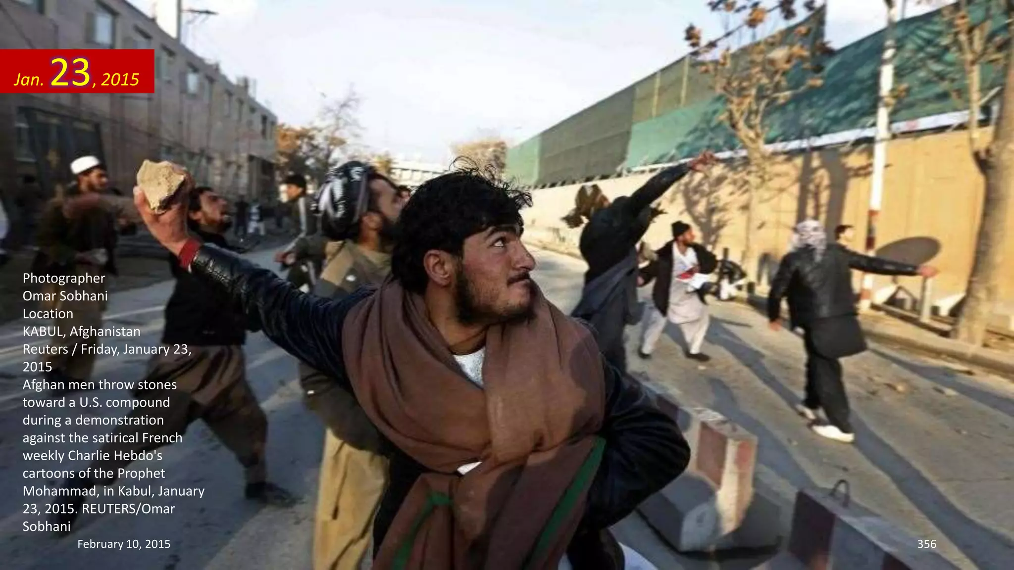Photographer
Omar Sobhani
Location
KABUL, Afghanistan
Reuters / Friday, January 23,
2015
Afghan men throw stones
toward a U.S. compound
during a demonstration
against the satirical French
weekly Charlie Hebdo's
cartoons of the Prophet
Mohammad, in Kabul, January
23, 2015. REUTERS/Omar
Sobhani
Jan. 23, 2015
February 10, 2015 356
 