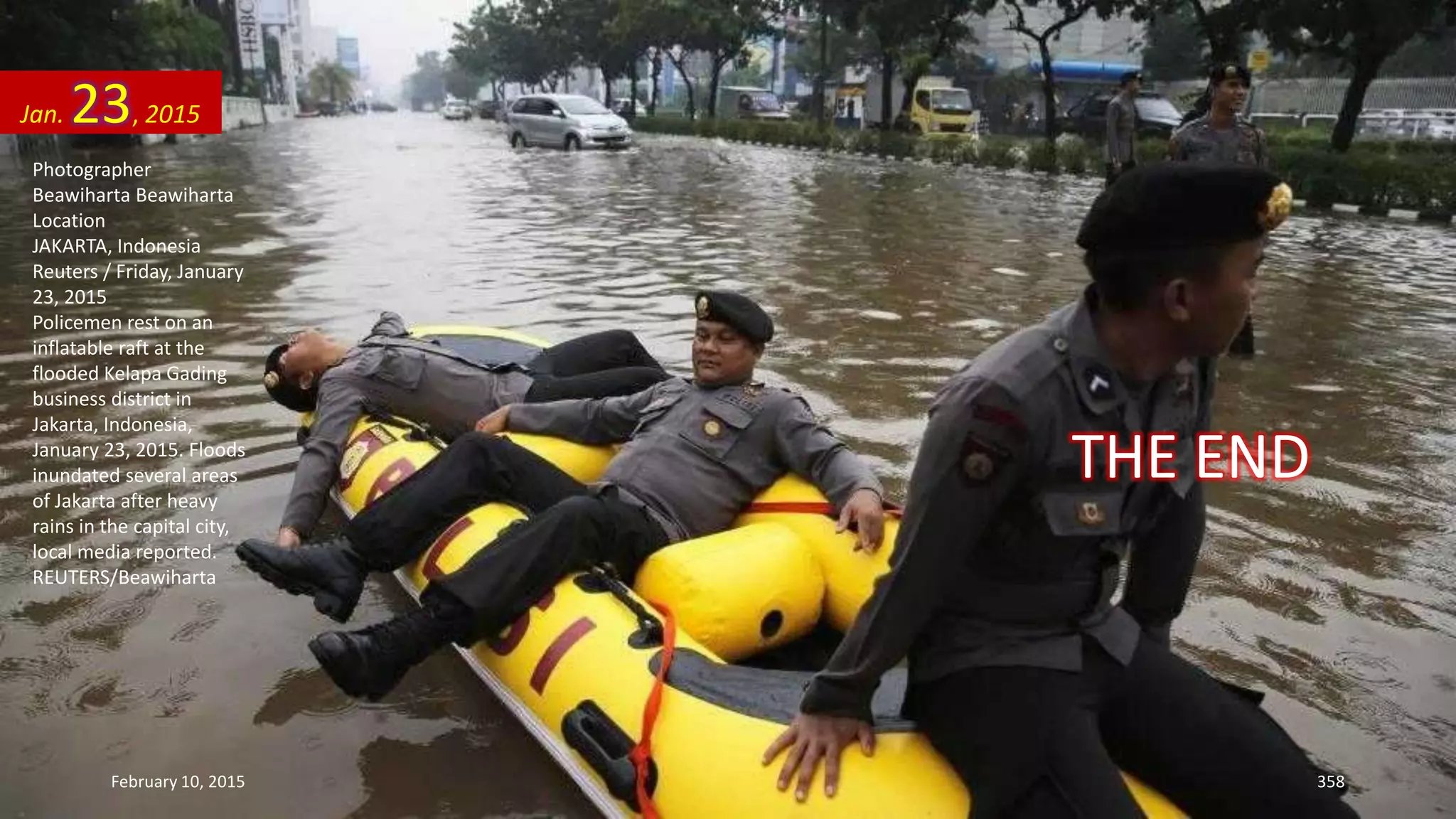 Photographer
Beawiharta Beawiharta
Location
JAKARTA, Indonesia
Reuters / Friday, January
23, 2015
Policemen rest on an
inflatable raft at the
flooded Kelapa Gading
business district in
Jakarta, Indonesia,
January 23, 2015. Floods
inundated several areas
of Jakarta after heavy
rains in the capital city,
local media reported.
REUTERS/Beawiharta
Jan. 23, 2015
February 10, 2015 358
THE END
 