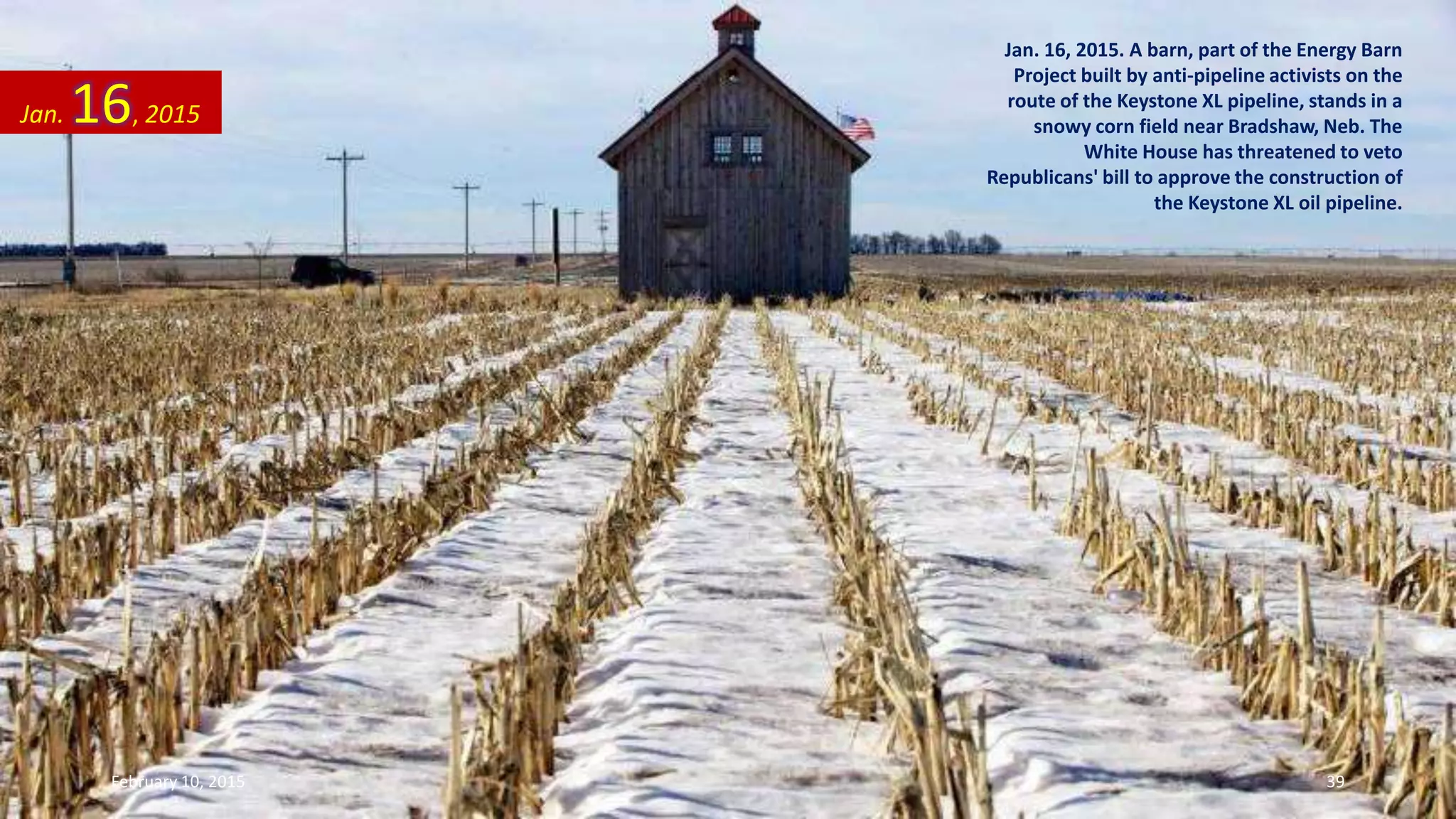 Jan. 16, 2015. A barn, part of the Energy Barn
Project built by anti-pipeline activists on the
route of the Keystone XL pipeline, stands in a
snowy corn field near Bradshaw, Neb. The
White House has threatened to veto
Republicans' bill to approve the construction of
the Keystone XL oil pipeline.
Jan. 16, 2015
February 10, 2015 39
 
