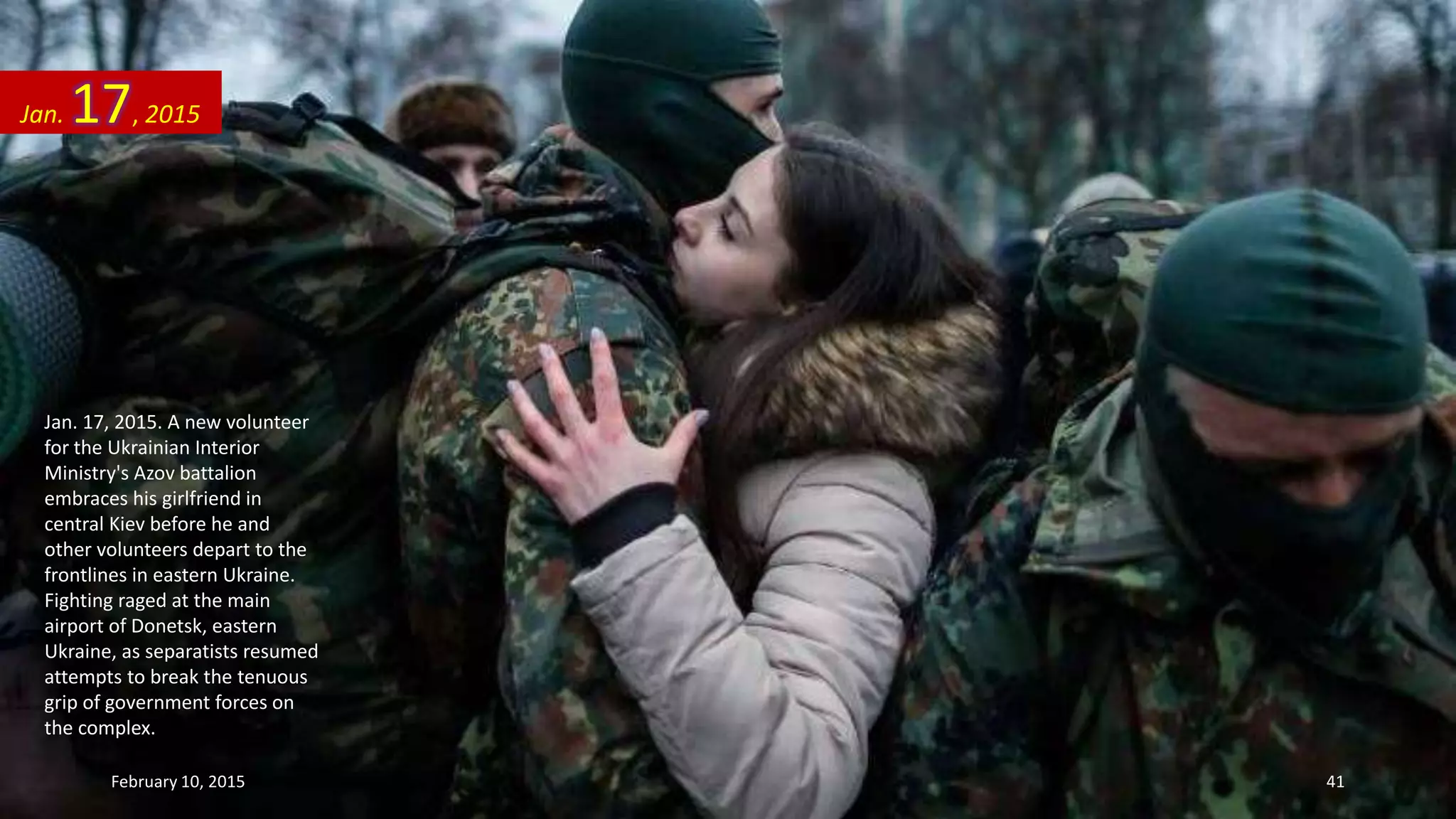Jan. 17, 2015. A new volunteer
for the Ukrainian Interior
Ministry's Azov battalion
embraces his girlfriend in
central Kiev before he and
other volunteers depart to the
frontlines in eastern Ukraine.
Fighting raged at the main
airport of Donetsk, eastern
Ukraine, as separatists resumed
attempts to break the tenuous
grip of government forces on
the complex.
Jan. 17, 2015
February 10, 2015 41
 