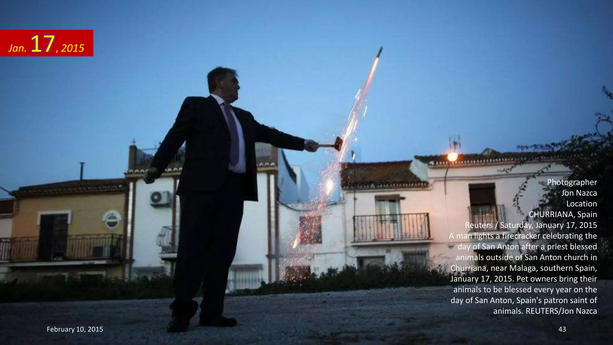 Photographer
Jon Nazca
Location
CHURRIANA, Spain
Reuters / Saturday, January 17, 2015
A man lights a firecracker celebrating the
day of San Anton after a priest blessed
animals outside of San Anton church in
Churriana, near Malaga, southern Spain,
January 17, 2015. Pet owners bring their
animals to be blessed every year on the
day of San Anton, Spain's patron saint of
animals. REUTERS/Jon Nazca
Jan. 17, 2015
February 10, 2015 43
 