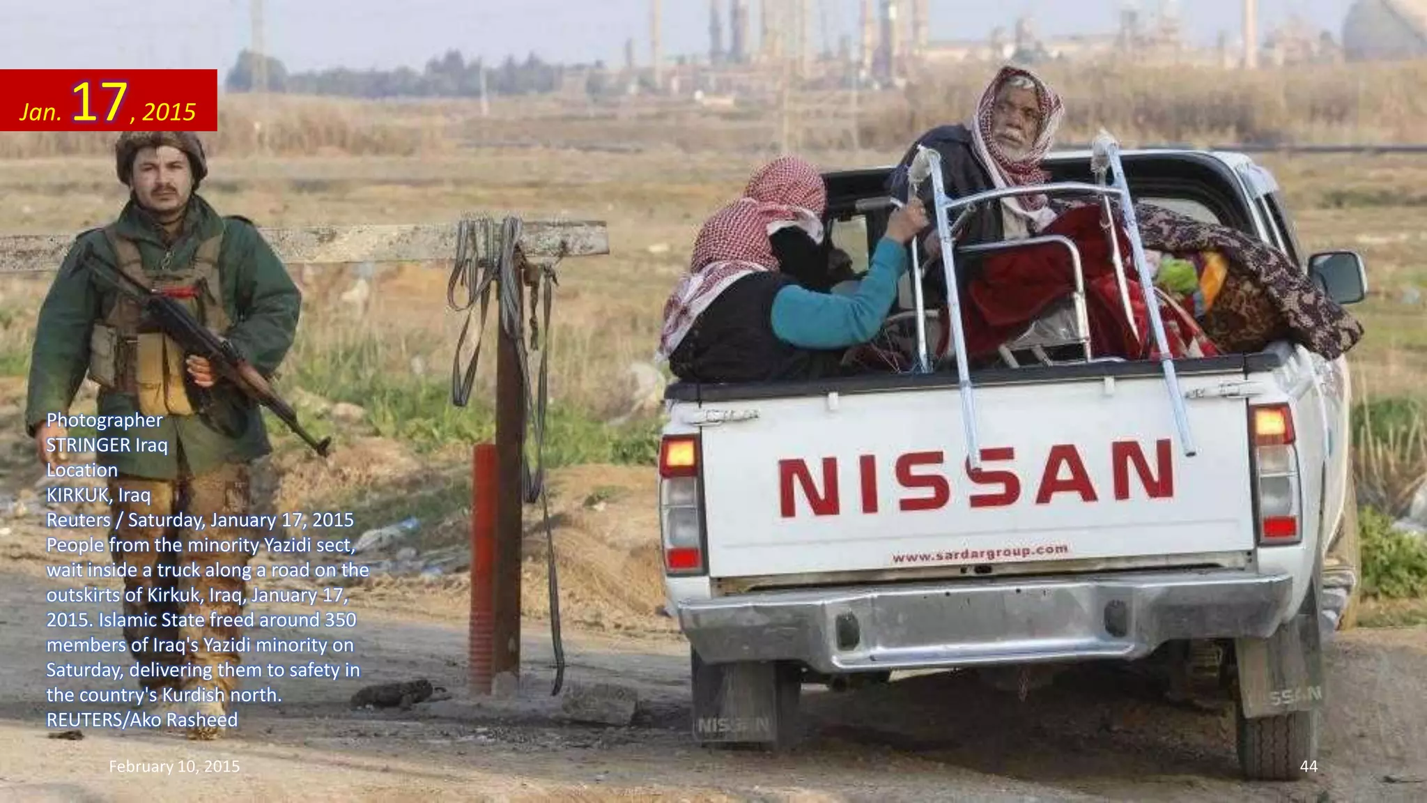Photographer
STRINGER Iraq
Location
KIRKUK, Iraq
Reuters / Saturday, January 17, 2015
People from the minority Yazidi sect,
wait inside a truck along a road on the
outskirts of Kirkuk, Iraq, January 17,
2015. Islamic State freed around 350
members of Iraq's Yazidi minority on
Saturday, delivering them to safety in
the country's Kurdish north.
REUTERS/Ako Rasheed
Jan. 17, 2015
February 10, 2015 44
 