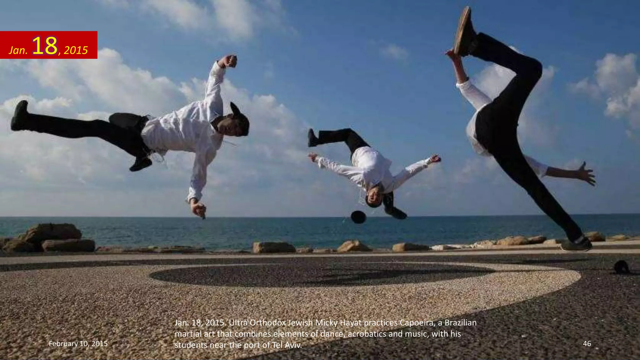 Jan. 18, 2015. Ultra Orthodox Jewish Micky Hayat practices Capoeira, a Brazilian
martial art that combines elements of dance, acrobatics and music, with his
students near the port of Tel Aviv.
Jan. 18, 2015
February 10, 2015 46
 