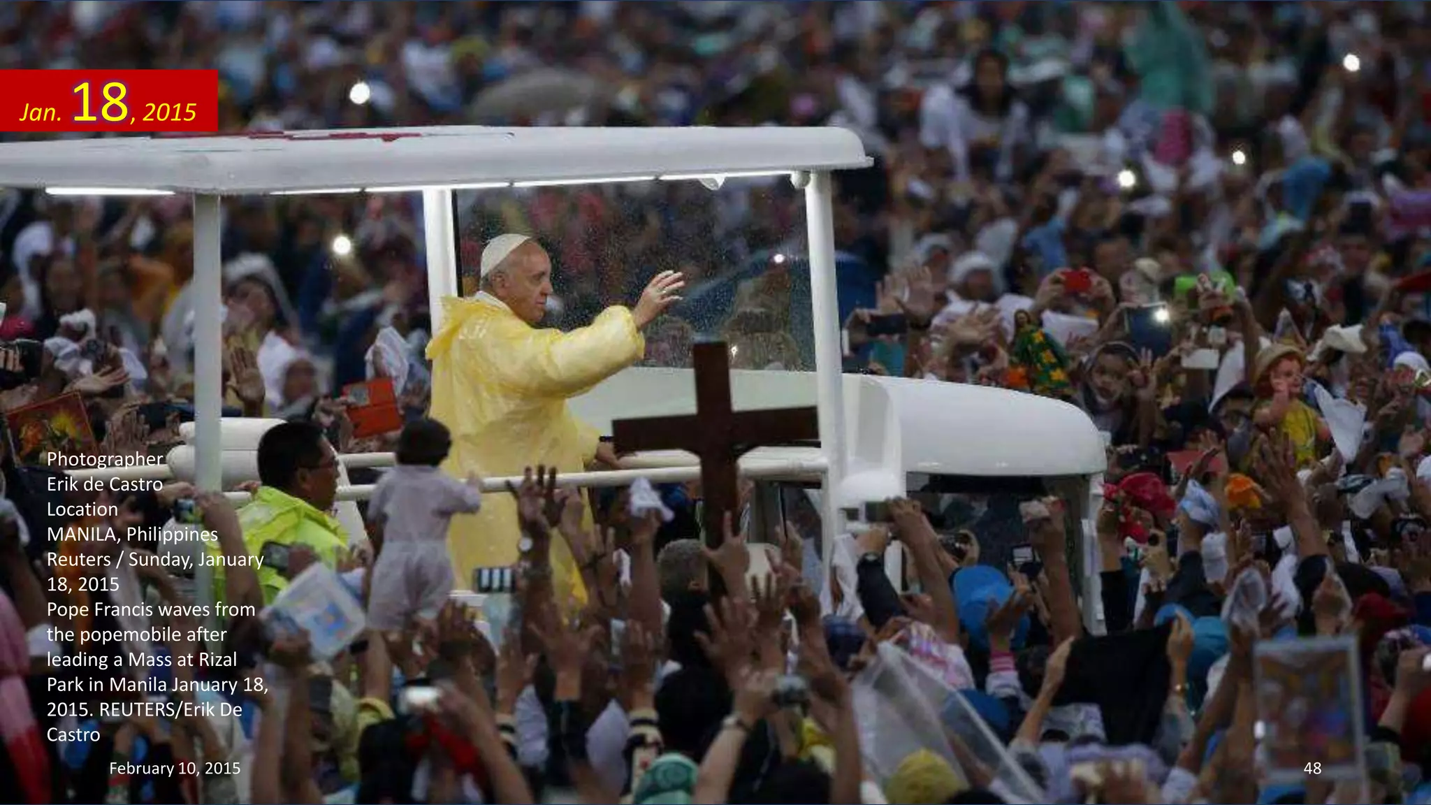 Photographer
Erik de Castro
Location
MANILA, Philippines
Reuters / Sunday, January
18, 2015
Pope Francis waves from
the popemobile after
leading a Mass at Rizal
Park in Manila January 18,
2015. REUTERS/Erik De
Castro
Jan. 18, 2015
February 10, 2015 48
 