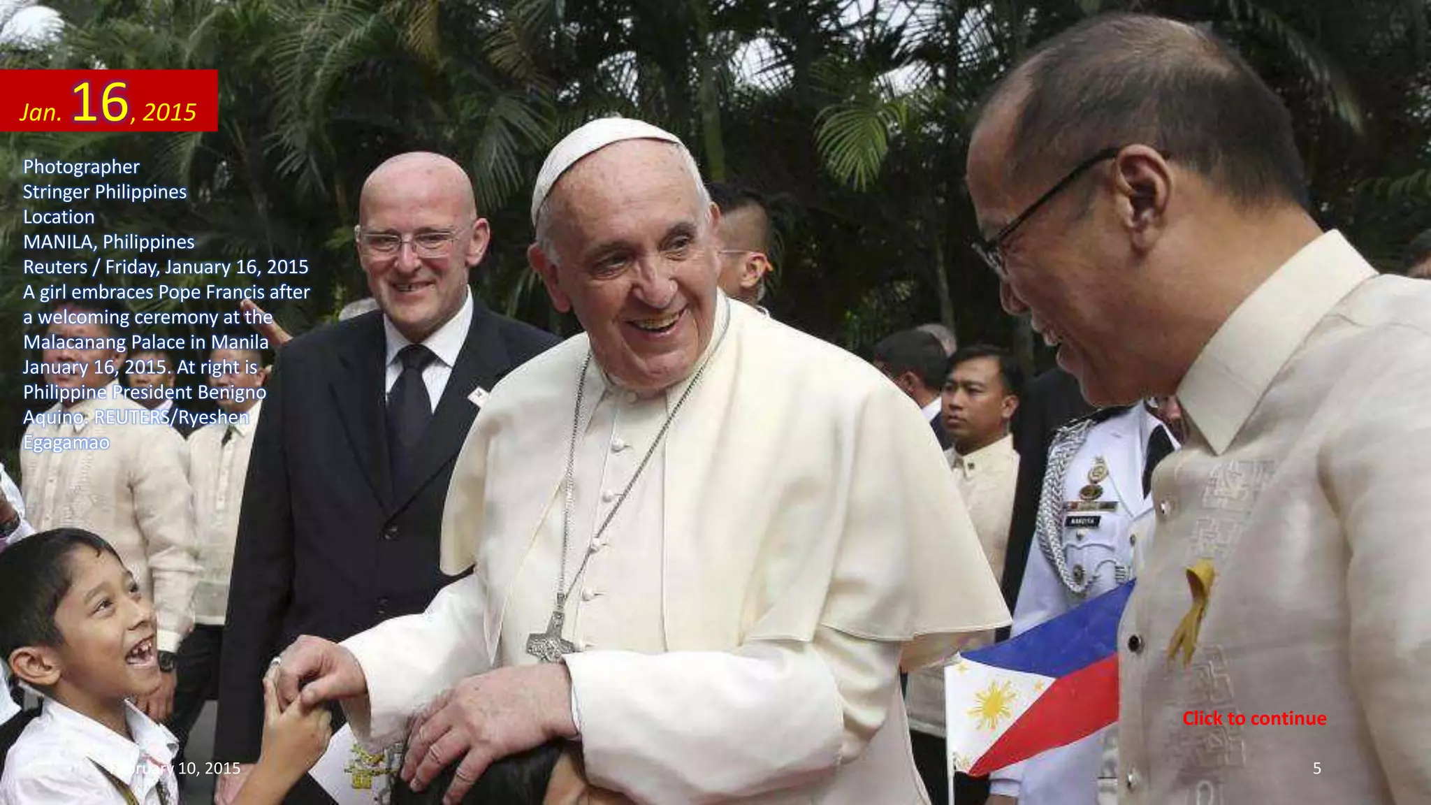 Photographer
Stringer Philippines
Location
MANILA, Philippines
Reuters / Friday, January 16, 2015
A girl embraces Pope Francis after
a welcoming ceremony at the
Malacanang Palace in Manila
January 16, 2015. At right is
Philippine President Benigno
Aquino. REUTERS/Ryeshen
Egagamao
Jan. 16, 2015
February 10, 2015 5
Click to continue
 