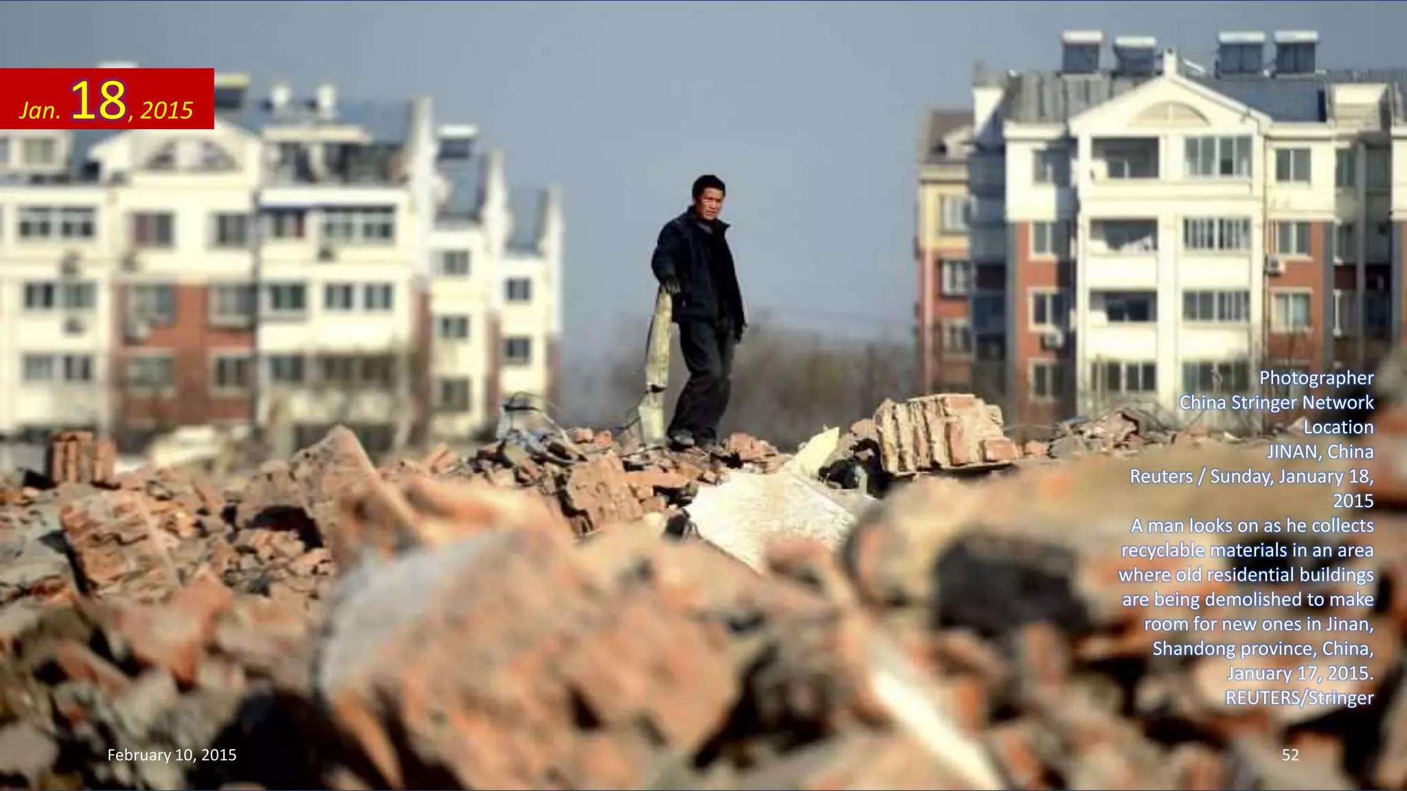 Photographer
China Stringer Network
Location
JINAN, China
Reuters / Sunday, January 18,
2015
A man looks on as he collects
recyclable materials in an area
where old residential buildings
are being demolished to make
room for new ones in Jinan,
Shandong province, China,
January 17, 2015.
REUTERS/Stringer
Jan. 18, 2015
February 10, 2015 52
 