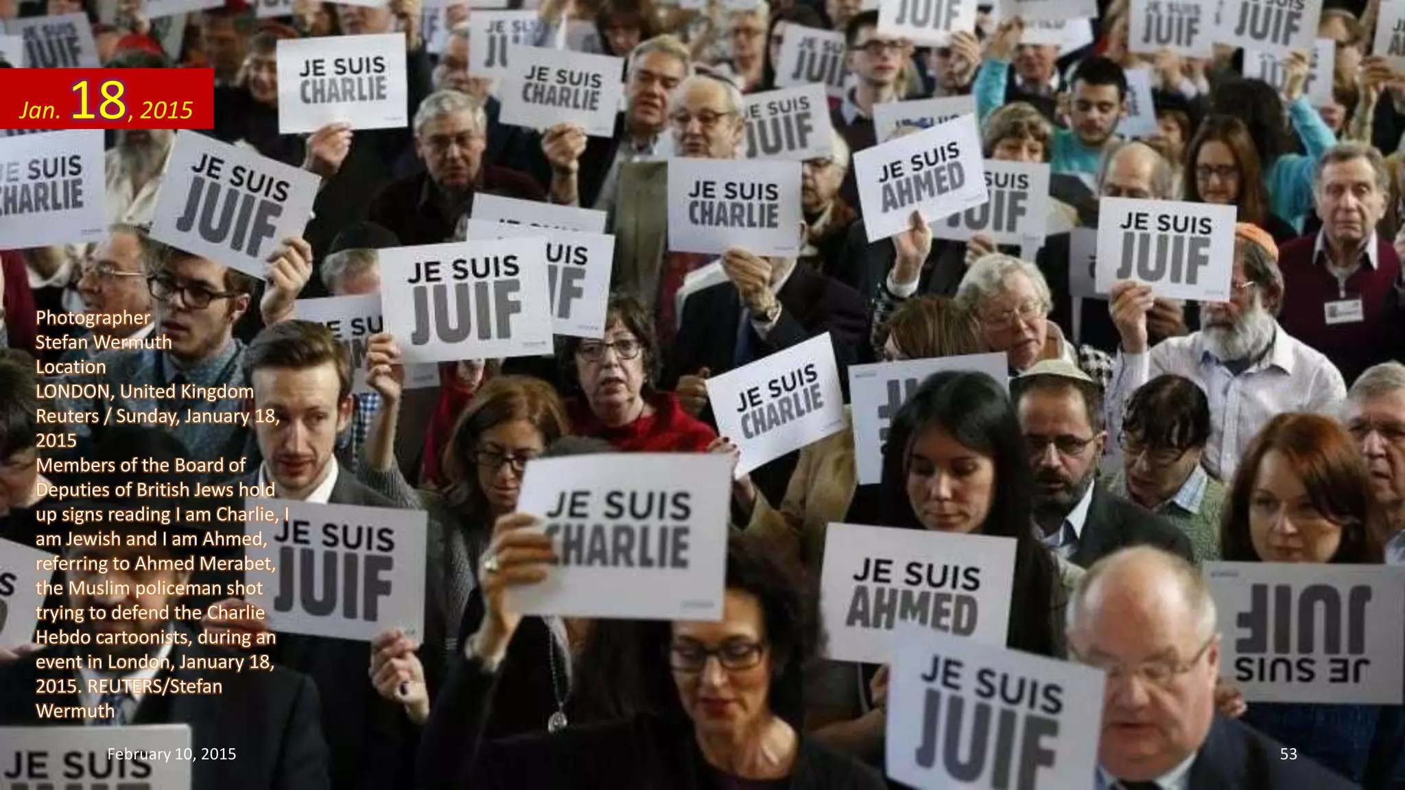 Photographer
Stefan Wermuth
Location
LONDON, United Kingdom
Reuters / Sunday, January 18,
2015
Members of the Board of
Deputies of British Jews hold
up signs reading I am Charlie, I
am Jewish and I am Ahmed,
referring to Ahmed Merabet,
the Muslim policeman shot
trying to defend the Charlie
Hebdo cartoonists, during an
event in London, January 18,
2015. REUTERS/Stefan
Wermuth
Jan. 18, 2015
February 10, 2015 53
 