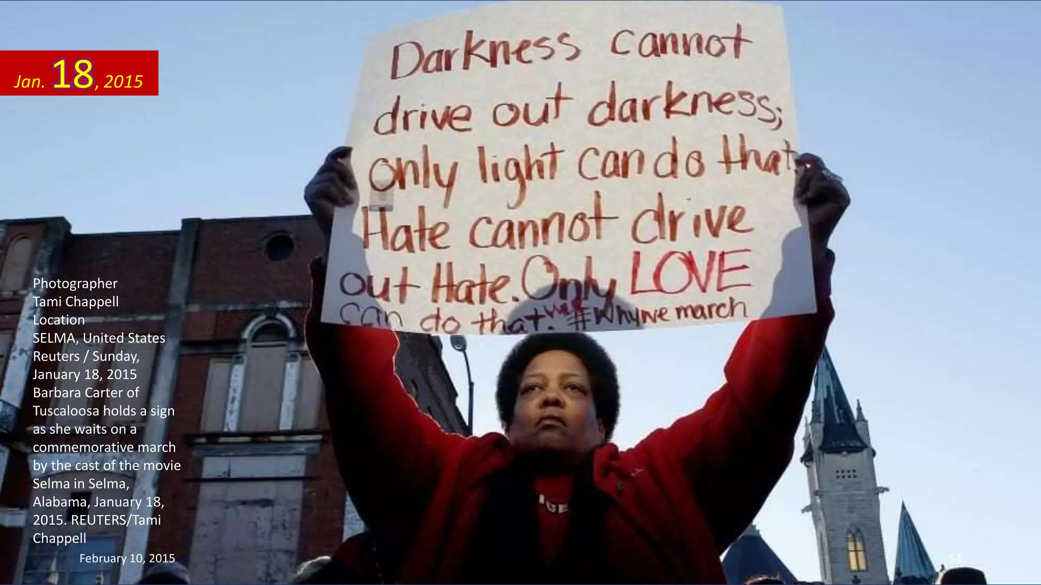 Photographer
Tami Chappell
Location
SELMA, United States
Reuters / Sunday,
January 18, 2015
Barbara Carter of
Tuscaloosa holds a sign
as she waits on a
commemorative march
by the cast of the movie
Selma in Selma,
Alabama, January 18,
2015. REUTERS/Tami
Chappell
Jan. 18, 2015
February 10, 2015 54
 