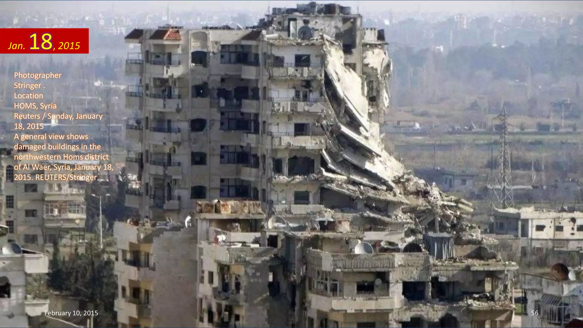 Photographer
Stringer .
Location
HOMS, Syria
Reuters / Sunday, January
18, 2015
A general view shows
damaged buildings in the
northwestern Homs district
of Al Waer, Syria, January 18,
2015. REUTERS/Stringer
Jan. 18, 2015
February 10, 2015 56
 