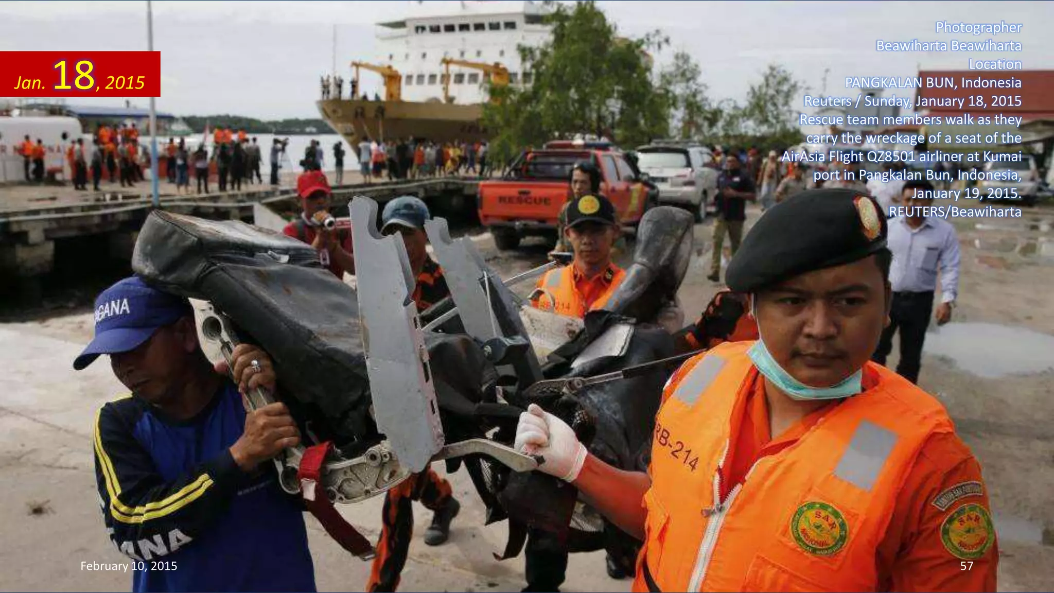 Photographer
Beawiharta Beawiharta
Location
PANGKALAN BUN, Indonesia
Reuters / Sunday, January 18, 2015
Rescue team members walk as they
carry the wreckage of a seat of the
AirAsia Flight QZ8501 airliner at Kumai
port in Pangkalan Bun, Indonesia,
January 19, 2015.
REUTERS/Beawiharta
Jan. 18, 2015
February 10, 2015 57
 