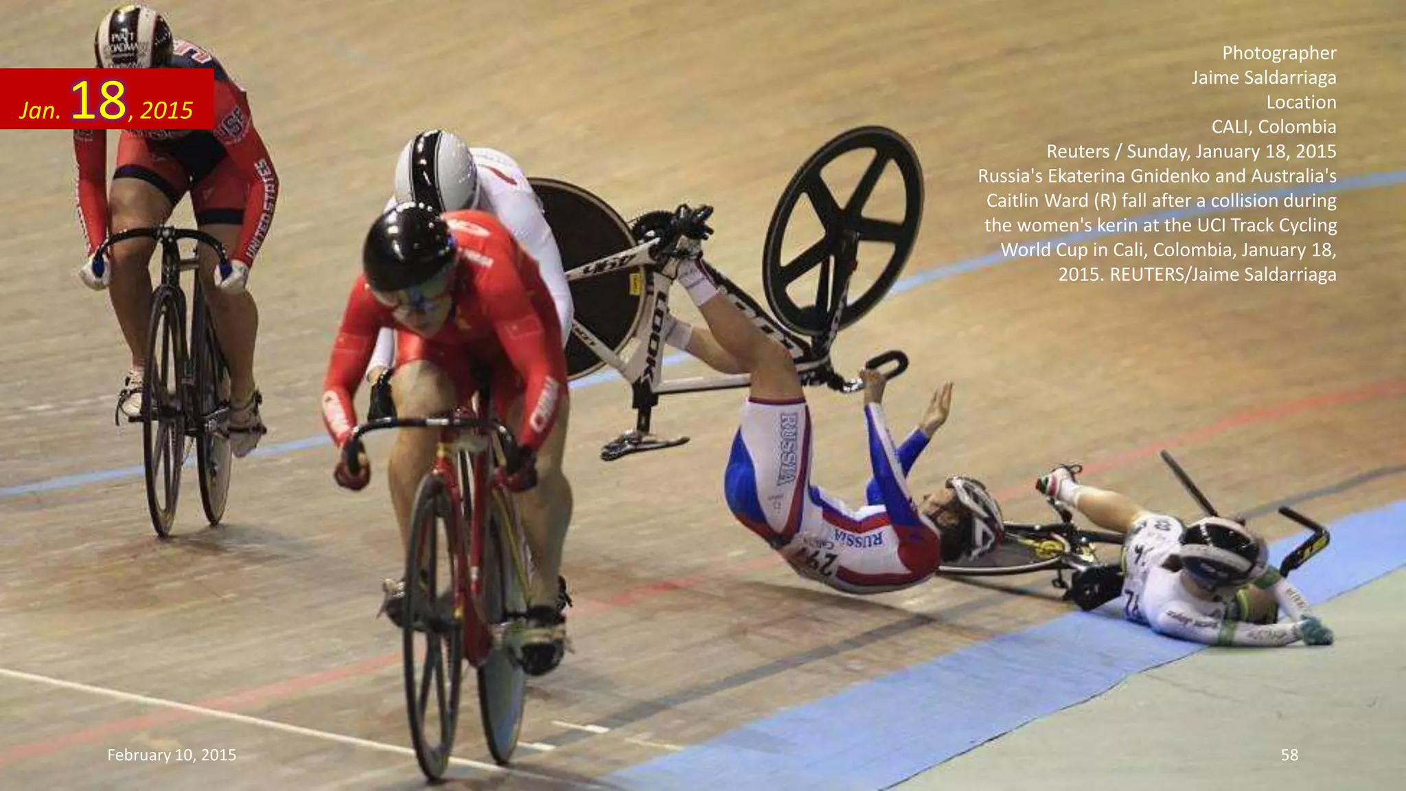 Photographer
Jaime Saldarriaga
Location
CALI, Colombia
Reuters / Sunday, January 18, 2015
Russia's Ekaterina Gnidenko and Australia's
Caitlin Ward (R) fall after a collision during
the women's kerin at the UCI Track Cycling
World Cup in Cali, Colombia, January 18,
2015. REUTERS/Jaime Saldarriaga
Jan. 18, 2015
February 10, 2015 58
 
