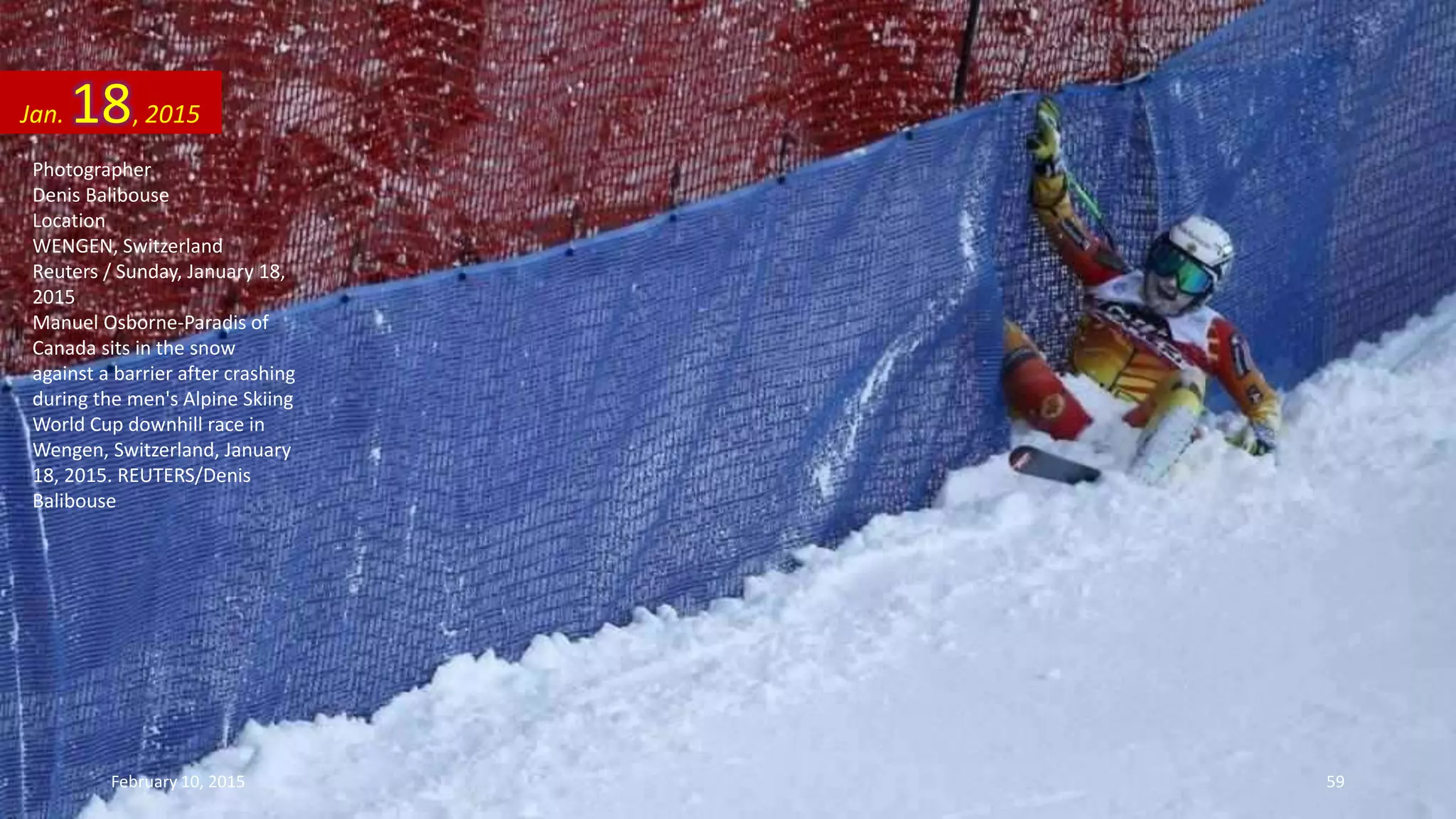 Photographer
Denis Balibouse
Location
WENGEN, Switzerland
Reuters / Sunday, January 18,
2015
Manuel Osborne-Paradis of
Canada sits in the snow
against a barrier after crashing
during the men's Alpine Skiing
World Cup downhill race in
Wengen, Switzerland, January
18, 2015. REUTERS/Denis
Balibouse
Jan. 18, 2015
February 10, 2015 59
 
