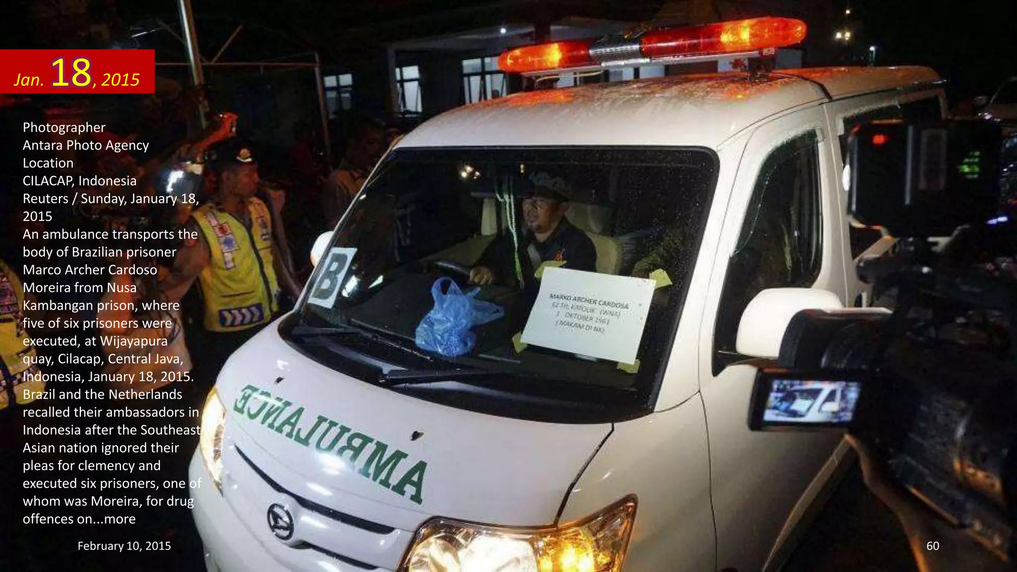 Photographer
Antara Photo Agency
Location
CILACAP, Indonesia
Reuters / Sunday, January 18,
2015
An ambulance transports the
body of Brazilian prisoner
Marco Archer Cardoso
Moreira from Nusa
Kambangan prison, where
five of six prisoners were
executed, at Wijayapura
quay, Cilacap, Central Java,
Indonesia, January 18, 2015.
Brazil and the Netherlands
recalled their ambassadors in
Indonesia after the Southeast
Asian nation ignored their
pleas for clemency and
executed six prisoners, one of
whom was Moreira, for drug
offences on...more
Jan. 18, 2015
February 10, 2015 60
 