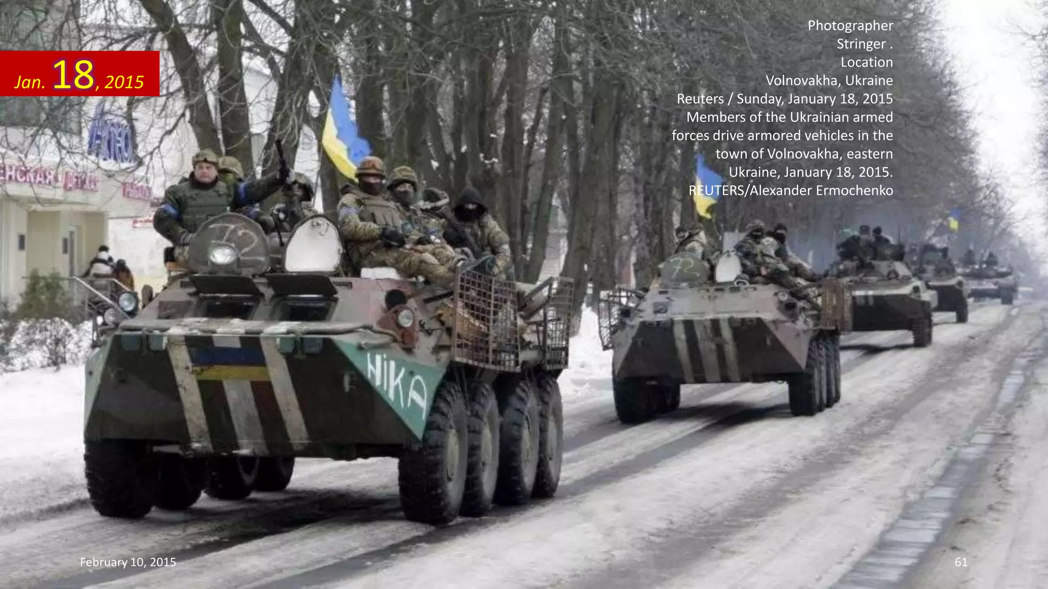 Photographer
Stringer .
Location
Volnovakha, Ukraine
Reuters / Sunday, January 18, 2015
Members of the Ukrainian armed
forces drive armored vehicles in the
town of Volnovakha, eastern
Ukraine, January 18, 2015.
REUTERS/Alexander Ermochenko
Jan. 18, 2015
February 10, 2015 61
 