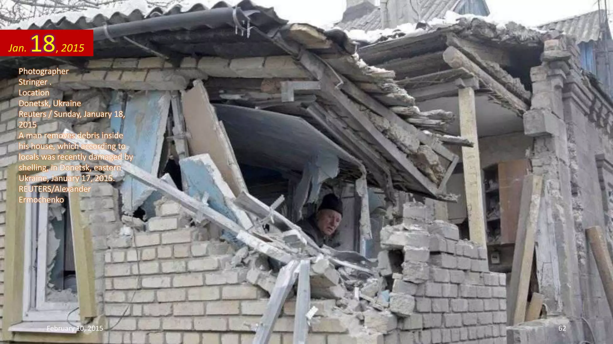 Photographer
Stringer .
Location
Donetsk, Ukraine
Reuters / Sunday, January 18,
2015
A man removes debris inside
his house, which according to
locals was recently damaged by
shelling, in Donetsk, eastern
Ukraine, January 17, 2015.
REUTERS/Alexander
Ermochenko
Jan. 18, 2015
February 10, 2015 62
 