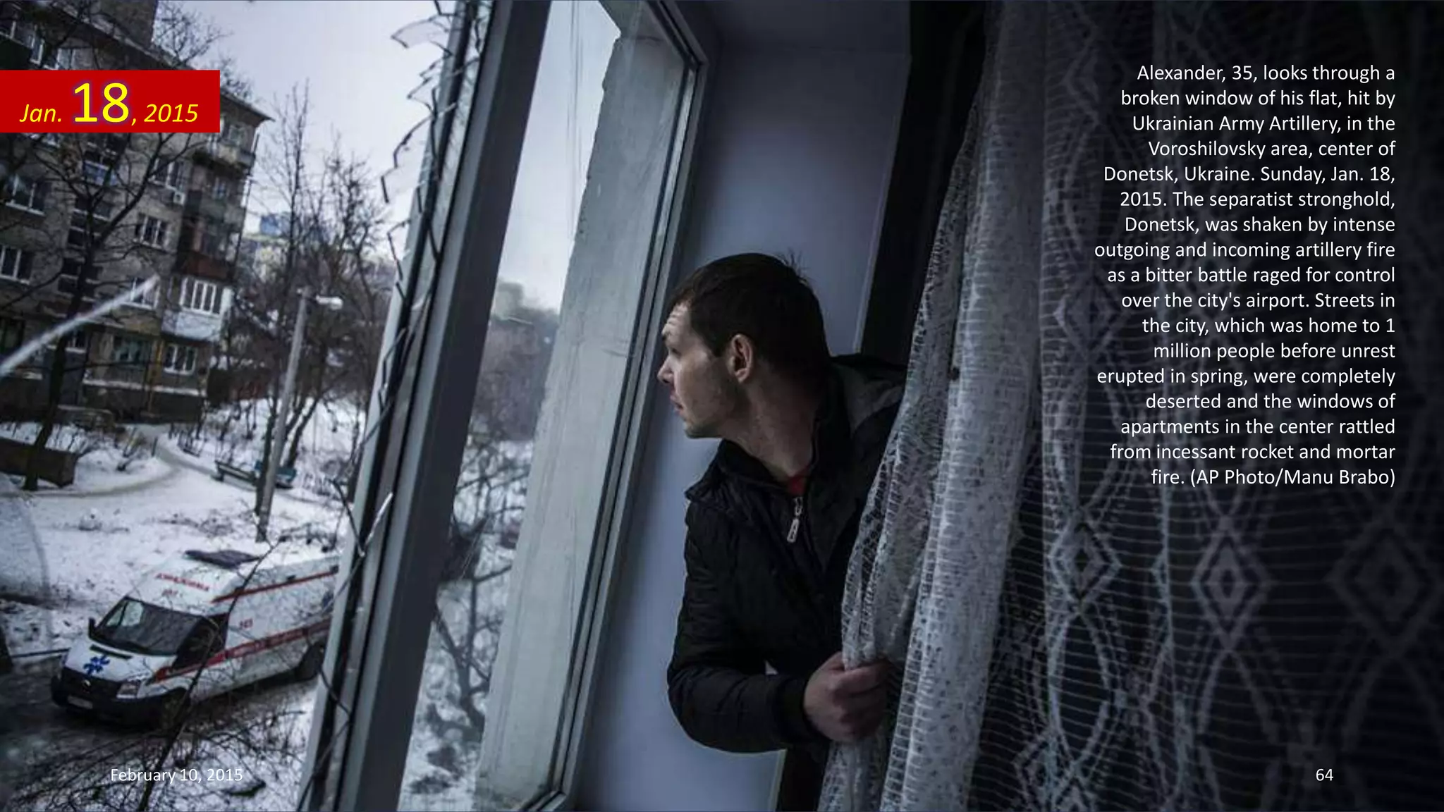 Alexander, 35, looks through a
broken window of his flat, hit by
Ukrainian Army Artillery, in the
Voroshilovsky area, center of
Donetsk, Ukraine. Sunday, Jan. 18,
2015. The separatist stronghold,
Donetsk, was shaken by intense
outgoing and incoming artillery fire
as a bitter battle raged for control
over the city's airport. Streets in
the city, which was home to 1
million people before unrest
erupted in spring, were completely
deserted and the windows of
apartments in the center rattled
from incessant rocket and mortar
fire. (AP Photo/Manu Brabo)
Jan. 18, 2015
February 10, 2015 64
 