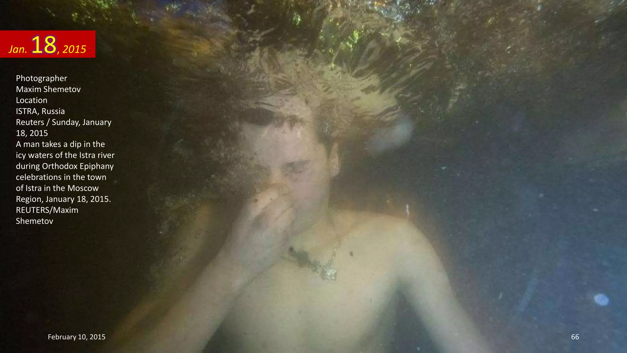 Photographer
Maxim Shemetov
Location
ISTRA, Russia
Reuters / Sunday, January
18, 2015
A man takes a dip in the
icy waters of the Istra river
during Orthodox Epiphany
celebrations in the town
of Istra in the Moscow
Region, January 18, 2015.
REUTERS/Maxim
Shemetov
Jan. 18, 2015
February 10, 2015 66
 