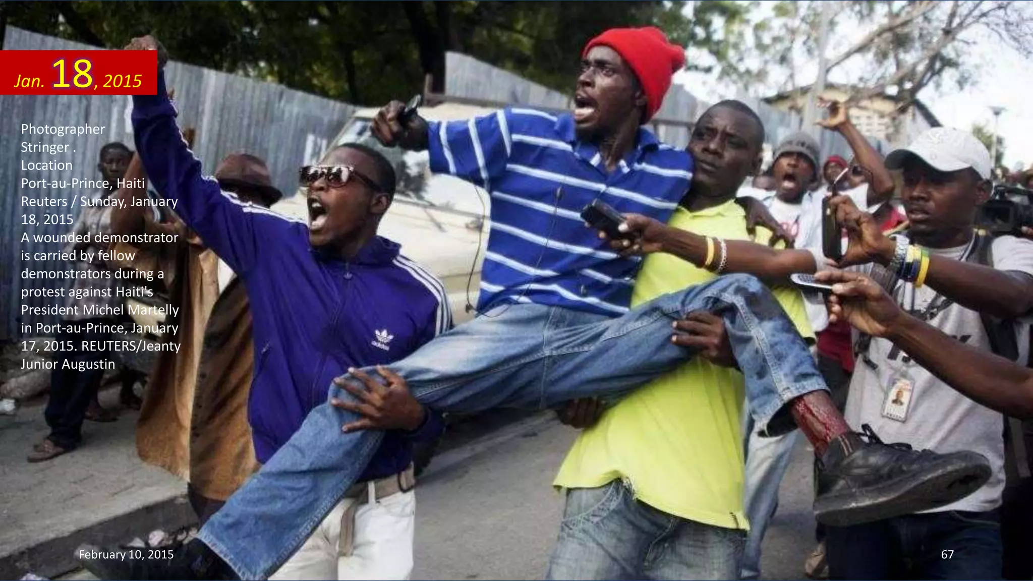 Photographer
Stringer .
Location
Port-au-Prince, Haiti
Reuters / Sunday, January
18, 2015
A wounded demonstrator
is carried by fellow
demonstrators during a
protest against Haiti's
President Michel Martelly
in Port-au-Prince, January
17, 2015. REUTERS/Jeanty
Junior Augustin
Jan. 18, 2015
February 10, 2015 67
 