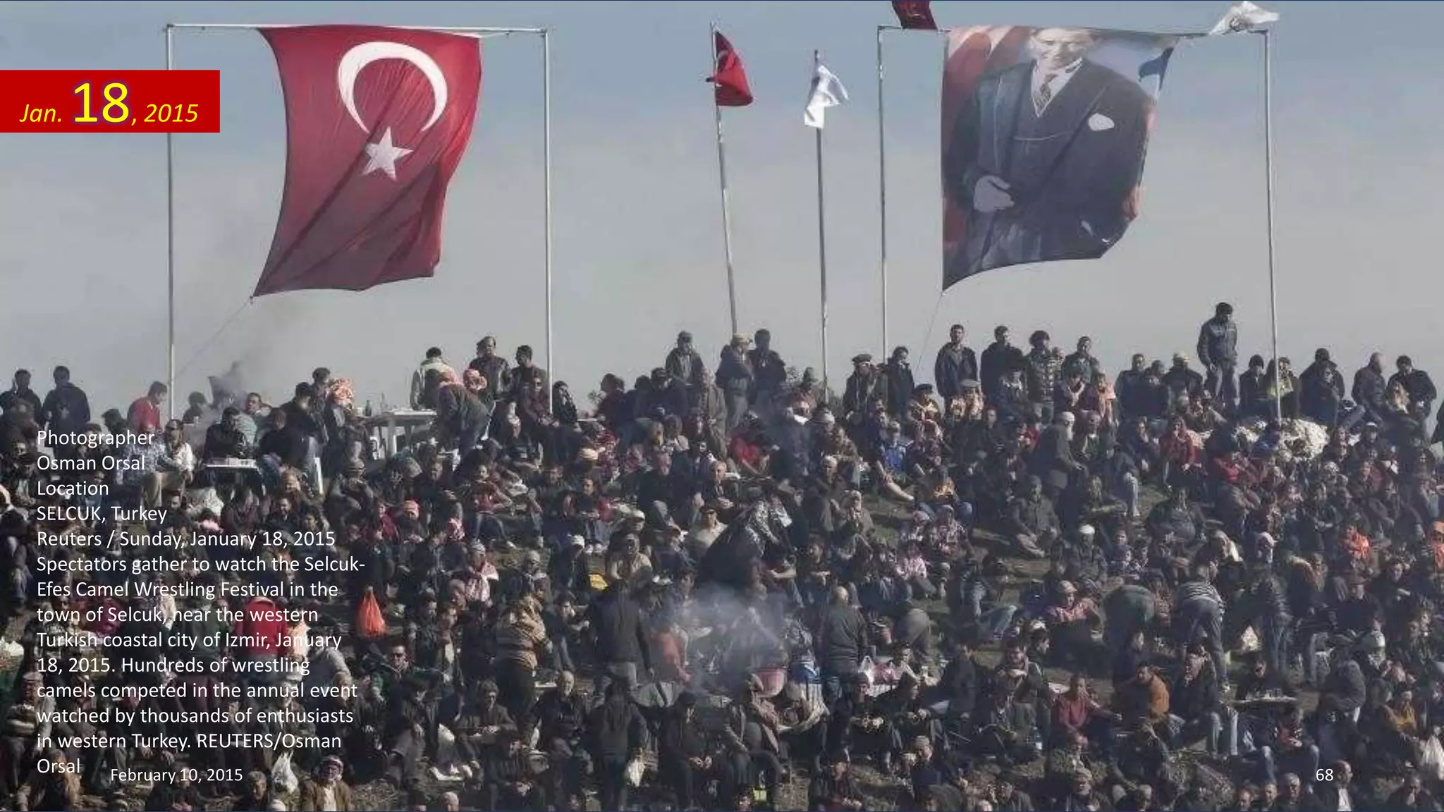 Photographer
Osman Orsal
Location
SELCUK, Turkey
Reuters / Sunday, January 18, 2015
Spectators gather to watch the Selcuk-
Efes Camel Wrestling Festival in the
town of Selcuk, near the western
Turkish coastal city of Izmir, January
18, 2015. Hundreds of wrestling
camels competed in the annual event
watched by thousands of enthusiasts
in western Turkey. REUTERS/Osman
Orsal
Jan. 18, 2015
February 10, 2015 68
 