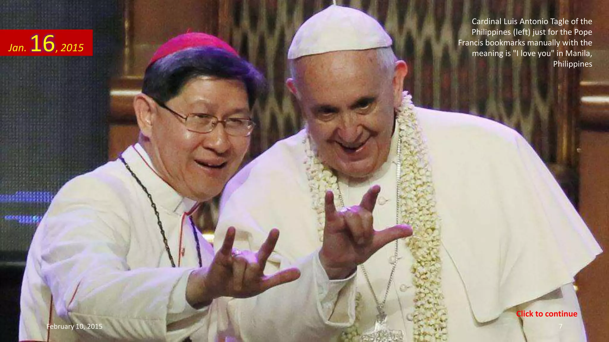 Cardinal Luis Antonio Tagle of the
Philippines (left) just for the Pope
Francis bookmarks manually with the
meaning is "I love you" in Manila,
Philippines
Jan. 16, 2015
February 10, 2015 7
Click to continue
 